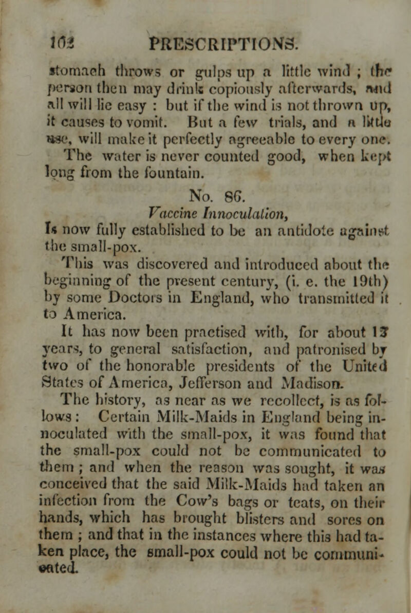 itomaeh throws or gulps up a little wind ; th<* person then may drink copiously afterwards, and all will lie easy : but if the wind is not thrown up, it causes to vomit. Hut a (aw trials, and n littlu me, will make it perfectly agreeable to every one. The water is never counted good, when kept long from the fountain. No. 8G. Vaccine Innoculalion, Is now fully established to be an antidote against the small-pox. This was discovered and introduced about the beginning of the present century, (i. e. the 19th) by some Doctors in England, who transmitted it to America. It has now been practised with, for about 1? years, to general satisfaction, and patronised by two of the honorable presidents of the United States of America, Jefferson and Madison. The history, as near as we recollect, is as fol- lows : Certain Milk-Maids in England being in- noculated with the small-pox, it was found that the small-pox could not be communicated to tliem ; and when the reason was sought, it wan conceived that the said Milk-Maids had taken an infection from the Cow's bags or teats, on their hands, which has brought blisters and sores on them ; and that in the instances where thi3 had ta- ken place, the small-pox could not be communi- cated.