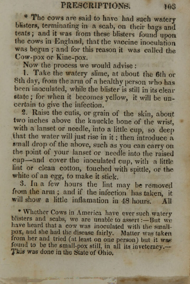 * The cows are said to have had such watery bksters, terminating in a scah, on their bags and teats; and it was from these blisters found upon the cows in England, that the vaccine inoculation was begun ; and for this reason it was called the Cow-pox or Kine-pox. Now the process we would advise: 1. Take the watery slime, at about the 6th or 8th day, from the arm of a healthy person who has been inoculated, while the blister is still in its clear state ; for when it becomes yellow, it will be un- certain to give the infection. 2. Raise the cutis, or grain of the skin, about two inches above the knuckle bone of the wrist, with a lanset or needle, into a little cup, so deep that the water will just rise in it; then introduce a small drop of the above, such as you can carry on the point of your lanset or needle into the raised cup—and cover the inoculated cup, with a little lint or clean cotton, touched with spittle, or the white of an egg, to make it stick. 3. In a few hours the lint may be removed from the arm ; and if the infection has taken, it will show a little inrlamation in 48 liours. All * Whether Cows in America have ever such watery blisters and scabs, we are unable to assert:—But we have heard that a cow was inoculated with the small- pox, and she had the disease fairly. Matter was taken from her and tried (at least on one person) but it wa« found to be the small-pox still, in all its inveteracy.— 2'Jiis was done in the State of Ohio.