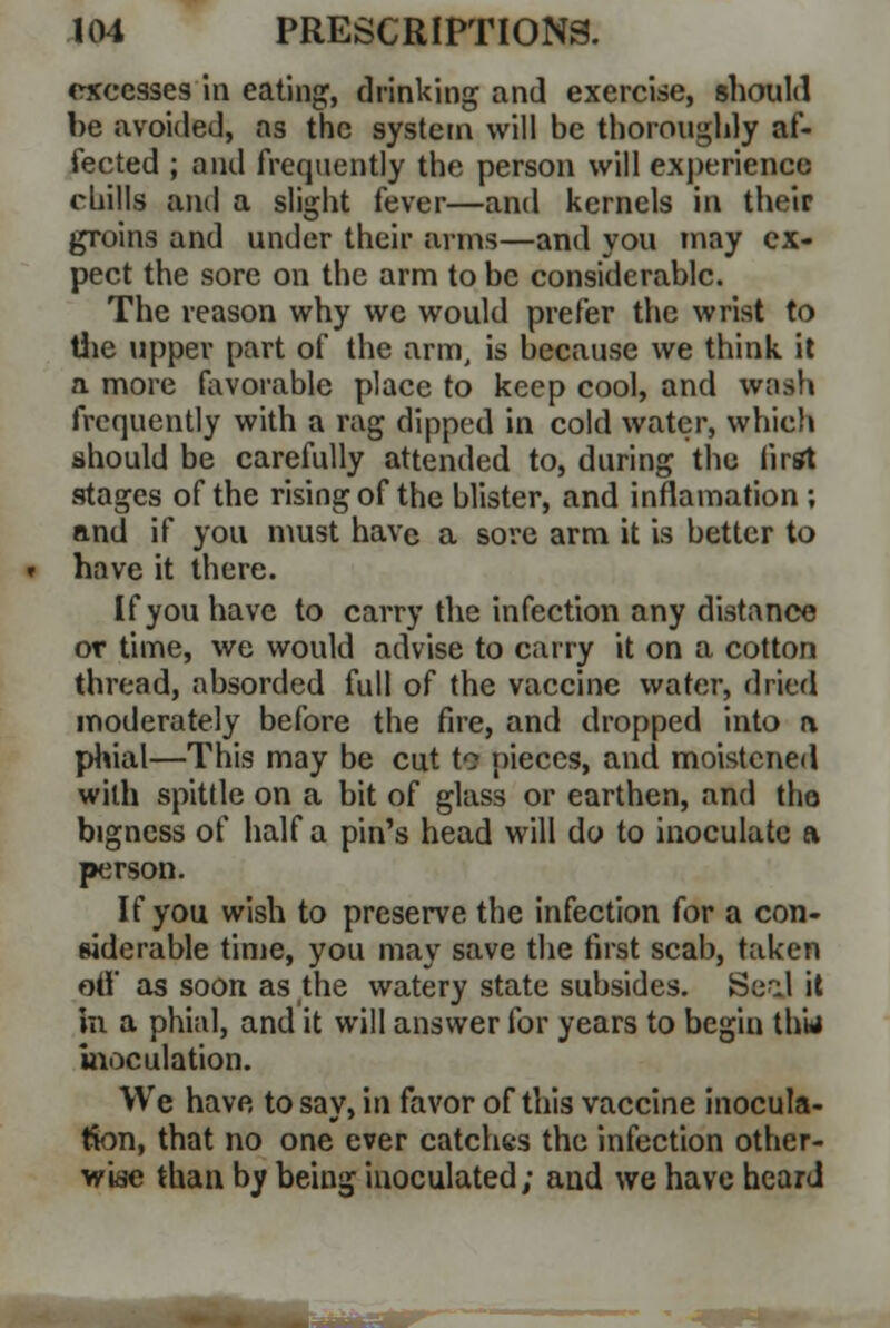 excesses in eating, drinking and exercise, should be avoided, as the system will be thoroughly af- fected ; and frequently the person will experience chills and a slight fever—and kernels in their groins and under their arms—and you may ex- pect the sore on the arm to be considerable. The reason why we would prefer the wrist to the upper part of the arm, is because we think it a more favorable place to keep cool, and wash frequently with a rag dipped in cold water, which should be carefully attended to, during the first stages of the rising of the blister, and inflamation; and if you must have a sore arm it is better to have it there. If you have to carry the infection any distance or time, we would advise to carry it on a cotton thread, absorded full of the vaccine water, dried moderately before the fire, and dropped into a phial—This may be cut to pieces, and moistened with spittle on a bit of glass or earthen, and the bigness of half a pin's head will do to inoculate a person. If you wish to preserve the infection for a con- siderable time, you may save the first scab, taken off as soon as the watery state subsides. Seal it hi a phial, and it will answer for years to begin thw inoculation. We have to say, in favor of this vaccine inocula- tion, that no one ever catches the infection other- wise than by being inoculated; and we have heard