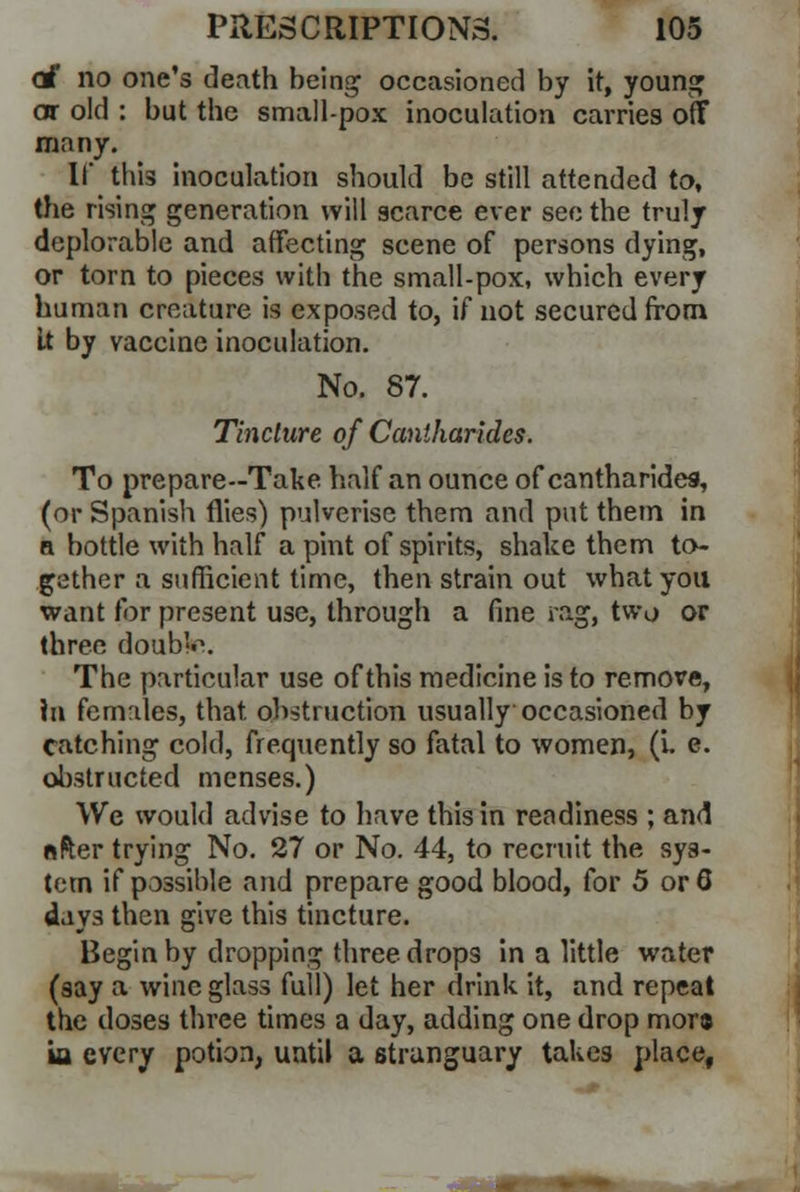 c£ no one's death being occasioned by it, young or old : but the small-pox inoculation carries oft many. If this inoculation should be still attended to, the rising generation will scarce ever see the truly deplorable and affecting scene of persons dying, or torn to pieces with the small-pox, which every human creature is exposed to, if not secured from It by vaccine inoculation. No. 87. Tincture of Cantharides. To prepare--Take half an ounce of cantharides, (or Spanish flies) pulverise them and put them in a bottle with half a pint of spirits, shake them to- gether a sufficient time, then strain out what you want for present use, through a fine rag, two or three doub'o. The particular use of this medicine is to remove, hi females, that obstruction usually occasioned by catching cold, frequently so fatal to women, (v. e. obstructed menses.) We would advise to have this in readiness ; and after trying No. 27 or No. 44, to recruit the sys- tem if possible and prepare good blood, for 5 orQ days then give this tincture. Begin by dropping three drops in a little water (say a wine glass full) let her drink it, and repeat the doses three times a day, adding one drop mora ia every potion, until a strunguary takes place,