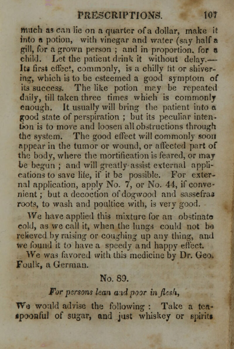 much as can lie on a quarter of a dollar, make it into a potion, with vinegar and wafer (say half a gill, for a grown person ; and in proportion, for a child. Let the patient drink it without delay.— Its first effect, commonly, is a chilly lit or shiver- ing, which is to be esteemed a good symptom of ita success. The like potion may be repeated daily, till taken three times which is commonly enough. It usually will bring the patient into a good state of perspiration ; but its peculiar inten- tion is to move and loosen all obstructions through the system. The good effect will commonly soon appear in the tumor or wound, or affected part of the body, where the mortification is feared, or may be begun ; and will greatly assist external appli- cations to save lite, if it be possible. For exter- nal application, apply No. 7, or No. 44, if conve- nient ; but a decoction of dogwood and sassefraa roots, to wash and poultice with, is very good. We have applied this mixture for an obstinato cold, as we call it, when the lungs could not be relieved by raising or coughing up any thing, and we found it to have a speedy and happy effect. We was favored with this medicine by Dr. Geo. Foulk, a German. No. 89. For persons lean aid poor in flesh, Wa would advise the following : Take a ten- ipoonfu! of sugar, and just whiskey or spirits
