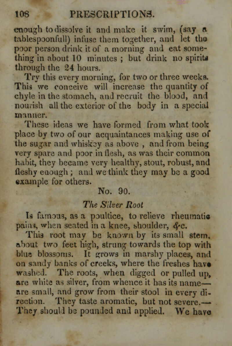 enough to dissolve it and make it swim, (say ft tablespoonfull) infuse them together, and let tho poor person drink it of a morning and eat some- thing in about 10 minutes ; but drink no spirit* through the 24 hours. Try this every morning, for two or three weeks. This we conceive will increase the quantity of chyle in the stomach, and recruit the bbod, and nourish all the exterior of the body in a special manner. These ideas we have formed from what took place by two of our acquaintances making use of the sugar and whiskey as above , and from being very spare and poor in (lesh, as was their common habit, they became very healthy, stout, robust, and fleshy enough ; and we think they may be a good example for others. No. 90. The Silver Root Is famous, as a poultice, to relieve rheumatic paina, when seated in a knee, shoulder, #c. This root may be known by its small stem, about two feet high, strung towards the top with blue blossoms. It grows in marshy places, ami on sandy banks of creeks, where the freshes hav* washed. The roots, when digged or pulled up, are white as silver, from whence it has its name— are small, and grow from their stool in every di- rection. They taste aromatic, but not severe.— They should bo pounded and applied. We have
