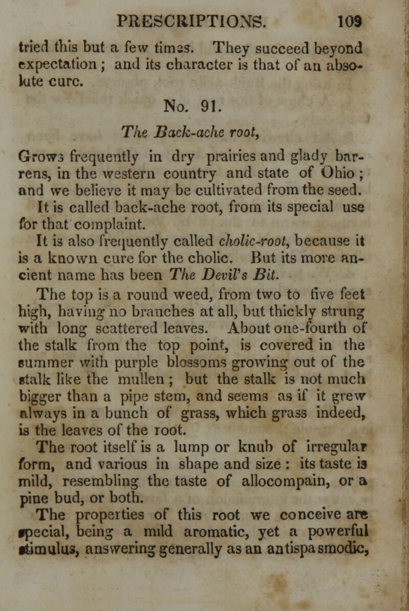 tried this but a few timss. They succeed beyond expectation; and its character is that of an abso- lute cure. No. 91. The Back-ache root, Grows frequently in dry prairies and glady bar- rens, in the western country and state of Ohio ; and we believe it may be cultivated from the seed. It is called back-ache root, from its special use for that complaint. It is also frequently called chollc-root, because it is a known cure for the cholic. But its more an- cient name has been The Devil's Bit. The top is a round weed, from two to five feet high, having no branches at all, but thickly strung with long scattered leaves. About one-fourth of the stalk from the top point, is covered in the summer with purple blossoms growing out of the etalk like the mullen ; but the stalk is not much bigger than a pipe stem, and seems as if it grew always in a bunch of grass, which grass indeed, is the leaves of the root. The root itself is a lump or knub of irregular form, and various in shape and size : its taste ia mild, resembling the taste of allocompain, or a pine bud, or both. The properties of this root we conceive are •pecial, being a mild aromatic, yet a powerful itimulus, answering generally as an antispasmodic,