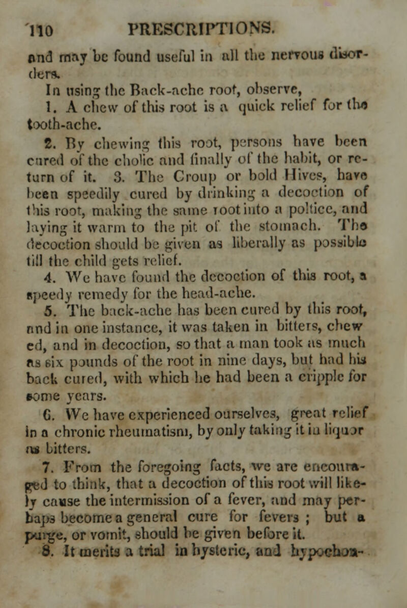 and may be found useful ill nil the nervous disor- ders. In using (lie Back-ache root, observe, 1. A chew of thi.s root is a quiek relief for tlus tooth-ache. 2. fiv chewing this root, persons have been cured of the cholic and finally of the habit, or re- turn of it. 3. The Croup or bold Hives, havo been speedily cured by drinking a decoction of this root, making the same Tootinto a poltice, and laving it warm to the pit of the stomach. The- decoction should be given as liberally as possible till the child gets rt-lief. 4. Wc have found the decoction of this root, a speedy remedy for the head-ache. 5. The back-ache has been cured by this root, nnd in one instance, it was taken in bitters, chew cd, and in decoction, so that a man took as much as six pounds of the root in nine days, but had hii back cured, with which he had been a cripple for »ome years. G. VVe have experienced ourselves, great relief in a chronic rheumatism, by only taking it iu liqu jr rat bitters. 7. From the foregoing facts, we are encoura- ged to think, that a decoction of this root will like- ly cause the intermission of a fever, and may per- haps become a general cure for fevers; but a purge, or vomit, .should be given before it. 8. It merits a trial in hysteric, and bypochoa-