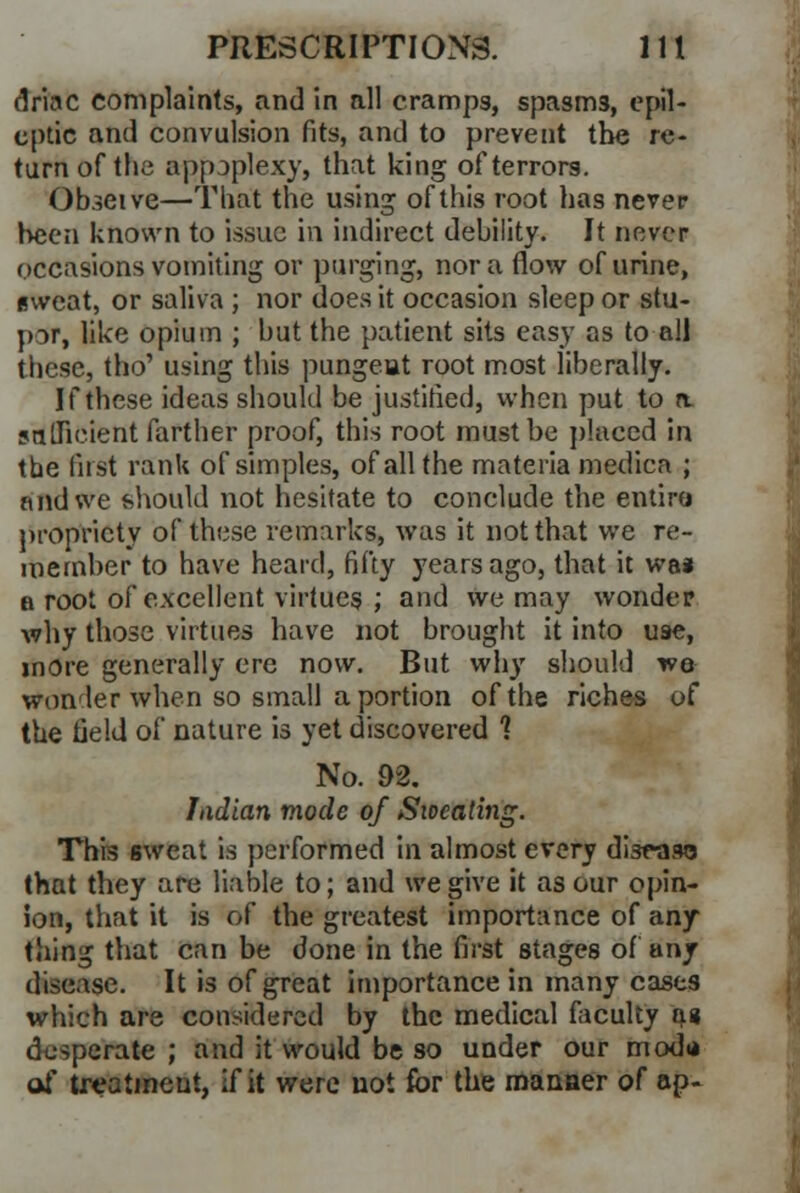 rlriac complaints, and in all cramps, spasms, epil- eptic and convulsion fits, and to prevent the re- turn of the appjplexy, that king of terrors. Obseive—That the using of this root has never been known to issue in indirect debility. It never occasions vomiting or purging, nor a flow of urine, (sweat, or saliva ; nor does it occasion sleep or stu- por, like opium ; but the patient sits easy as to all these, tho' using this pungent root most liberally. If these ideas should be justified, when put to a sufficient farther proof, this root must be placed in the first rank of simples, of all the materia medica ; nnd we should not hesitate to conclude the entire propriety of these remarks, was it not that we re- member to have heard, fifty years ago, that it wa* a root of excellent virtues ; and we may wonder why those virtues have not brought it into use, more generally ere now. But why should we wonder when so small a portion of the riches of the field of nature is yet discovered 1 No. 92. Indian mode of Sweating. This sweat is performed in almost every disease that they are liable to; and we give it as our opin- ion, that it is of the greatest importance of any- thing that can be done in the first stages of any disease. It is of great importance in many cases which are considered by the medical faculty a« desperate ; and it would be so under our mod* of treatment, if it were not for the manner of ap-