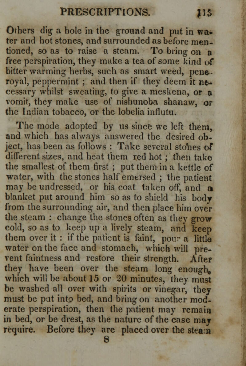 Others dig a hole in the ground and put in wa» ter and hot stones, and surrounded as before men- tioned, so as to raise a steam. To bring on a free perspiration, they make a tea of some kind of bitter warming herbs, such as smart weed, pene - royal, peppermint ; and then if they deem it ne- cessary whilst sweating, to give a meskena, or a vomit, they make use of nishunoba shanaw, or the Indian tobacco, or the lobelia influtu. The mode adopted by us since we left them, and which has always answered the desired ob- ject, has been as follows : Take several stores of different sizes, and heat them red hot; then take the smallest of them first ; put them in a kettle of water, with the stones half emersed ; the patient may be undressed, or his coat taken off, and a blanket put around him so as to shield his body from the surrounding air, and then place him over the steam : change the stones often as they grow cold, so as to keep up a lively steam, and keep them over it : if the patient is faint, pour a little water on the face and stomach, which will pre- vent faintness and restore their strength. After they have been over the steam long enough, which will be about 15 or 20 minutes, they must be washed all over with spirits or vinegar, they must be put into bed, and bring on another mod- erate perspiration, then the patient may remain in bed, or be drest, as the nature of the case may require. Before they are placed over the stea:n 8