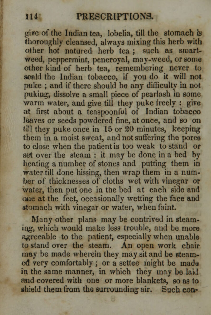 give of the Indian tea, lobelia, till the stomach b thoroughly cleansed, always mixing this herb with other hot natured herb tea ; such as smart- weed, peppermint, peneroyal, may-weed, or some other kind of herb tea, remembering never to scald the Indian tobacco, if you do it will not puke ; and if there should be any difficulty in not puking, dissolve a small piece of pearlash in some warm water, and give till they puke freely : give at first about a teaspoonful of Indian tobacco leaves or seeds powdered fine, at once, and so on till they puke once in 15 or 20 minutes, keeping them in a moist sweat, and not suffering the pores to close when the patient is too weak to stand or set over the steam : it may be done in a bed by heating a number of stones and putting them in water till done hissing, then wrap them in a num- ber of thicknesses of cloths wet with vinegar or water, then put one in the bed at each side and owe at the feet, occasionally wetting the face and stomach with vinegar or water, when faint. Many other plans may be contrived in steam- ing, which would make less trouble, and be more agreeable to the patient, especially when unable to stand over the steam. An open work chair may be made wherein they may sit and be steam- ed very comfortably ; or a settee might be inad* in the same manner, in which they may be laid arcd covered with one or more blankets, so as to shield them from the surrounding air. Such eoa-