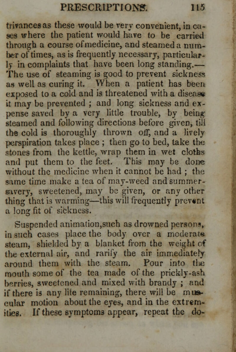 trivancesas these would be very convenient, in ca- ses where the patient would have to be carried through a course of medicine, and steamed a num- ber of times, as is frequently necessary, particular- ly in complaints that have been long standing.— The use of steaming is good to prevent sickness as well as curing it. When a patient has been exposed to a cold and is threatened with a disease it may be prevented ; and long sickness and ex- pense saved by a very little trouble, by being steamed and following directions before given, till the cold is thoroughly thrown off, and a lively perspiration takes place ; then go to bed, take the stones from the kettle, wrap them in wet cloths and put them to the feet. This may be done without the medicine when it cannot be had ; the same time make a tea of may-weed andsummer- savery, sweetened, may be given, or any other thing that is warming—this will frequently prevont a long fit of sickness. Suspended animation,such as drowned persons, in such cases place the body over a moderate steam, shielded by a blanket from the weight of the external air, and rarity the air immediately around them with the steam. Pour into the mouth some of the tea made of the prickly-ash berries, sweetened and mixed with brandy ; and if there is any lite remaining, there will be mus- cular motion about the eyes, and in the extrem- ities. If these symptoms appear, repeat the <k>-