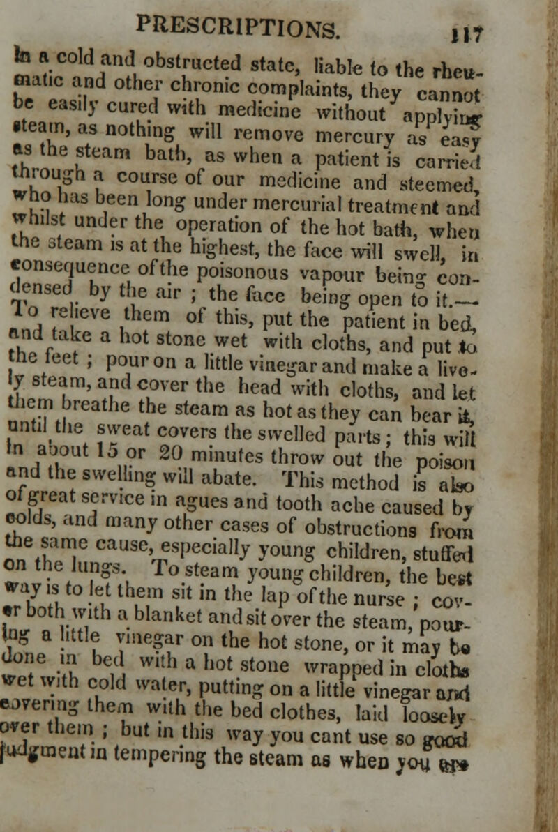 fa a cold and obstructed state, liable to the rheu- matic and other chronic complaints, they cannot be easily cured with medicine without apS •team, as nothing will remove mercury as ea^f as the steam bath, as when a patient is carried inrough a course of our medicine and stecmed who has been long under mercurial treatment and whilst under the operation of the hot bath, when the steam is at the highest, the face will swell, in consequence of the poisonous vapour being con- densed by the air j the face being open to it.- 1 o re .eve them of this, put the patient in bed, and take a hot stone wet with cloths, and put *u he feet ; pour on a little vinegar and make a live- LtTi!!dTerthe h^d with cloths, and let tiiem breathe the steam as hot as they can bear it, until the sweat covers the swelled parts; this wW in « fUt 15„°r 2° minufes throw o«t the poison and the swelling will abate. This method \s ate of great service m agues and tooth ache caused by colds, and many other cases of obstructions from nnVh^T cause> esI,eciaI1J young children, stuffed on the lungs To steam young children, the best .r if,S £ thMn f in the ,aP of the ™«e ; cov- er both with a blanket and sit over the steam, pour- Sfna • I Tme?tp °?the hot stone'or il ™y b« done m bed with a hot stone wrapped in cloths vet with cold water, putting on a little vinegar axsd eovenng them with the bed clothes, laid loosely over them ; but m this way you cant use so good Judgment m tempering the steam as when you m