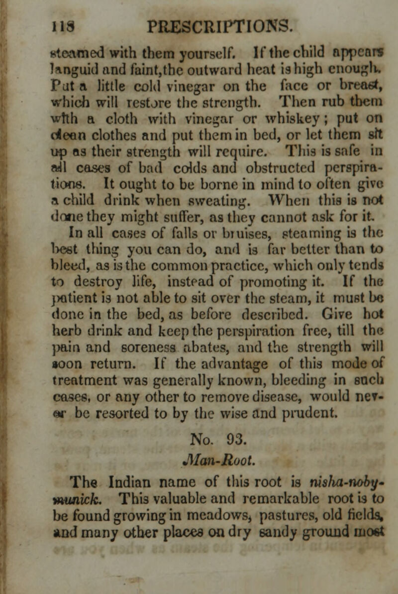Kioamed with them yourself. If the child appears Hnguid and faint,the outward heat is high enough. Put a little cold vinegar on the face or breast, which will restore the strength. Then rub them wtth a cloth with vinegar or whiskey ; put on dean clothes and put them in bed, or let them sft up as their strength will require. This is safe in all cases of bad colds and obstructed perspira- tions. It ought to be borne in mind to often give a child drink when sweating. When this is not done they might suffer, as they cannot ask for it In all cases of falls or biuises, steaming is the best thing you can do, and is far better than to bleed, as is the common practice, which only tends to destroy life, instead of promoting it. If the jxitient is not able to sit over the steam, it must be done in the bed, as before described. Give hot herb drink and keep the perspiration free, till the pain and soreness abates, and the strength will *oon return. If the advantage of this mode of treatment was generally known, bleeding in such cases, or any other to remove disease, would ner- «*• be resorted to by the wise and prudent. No. 93. JWan-Root. The Indian name of this root is nisha-noby- tHunick. This valuable and remarkable root is to be found growing in meadows, pastures, old fields, and many other places on dry 6andy ground most