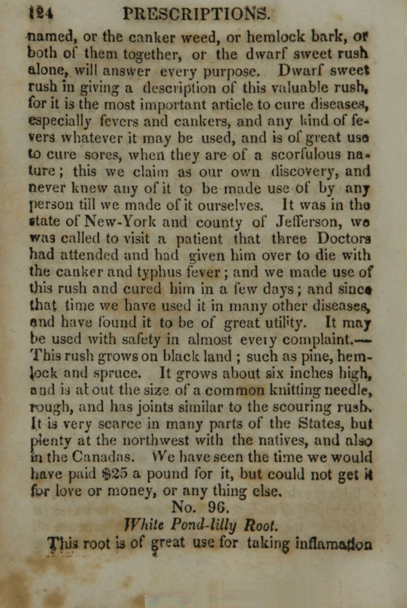 named, or the canker weed, or hemlock bark, of both of them together, or the dwarf sweet rush alone, will answer every purpose. Dwarf sweet rush in giving a description of this valuable rush, for it is the most important article to cure diseases, especially fevers and cankers, and any kind of fe- vers whatever it may be used, and is of great use to cure sores, when they are of a scorfulous na- ture ; this we claim as our own discovery, and never knew any of it to be made use of by any person tiil we made of it ourselves. It was in tho state of New-York and county of Jefferson, wo wag called to visit a patient that three Doctors had attended and had given him over to die with the canker and typhus fever ; and we made use of this rush and cured him in a few days; and since that time we have used it in many other diseases, end have found it to be of great util'ty. It may be used with safety in almost eveiy complaint.-— This rush grows on black land ; such as pine, hem- Jock and spruce. It grows about six inches high, and is about the size of a common knitting needle, rough, and has joints similar to the scouring rush. It is very scarce in many parts of the States, but plenty at the northwest with the natives, and also in the Canadas. \Ve have seen the time we would have paid $25 a pound for it, but could not get it fur love or money, or any thing else. No. 90. While Pond-lilly Root. This root is of (peat use for taking inflaroa&m