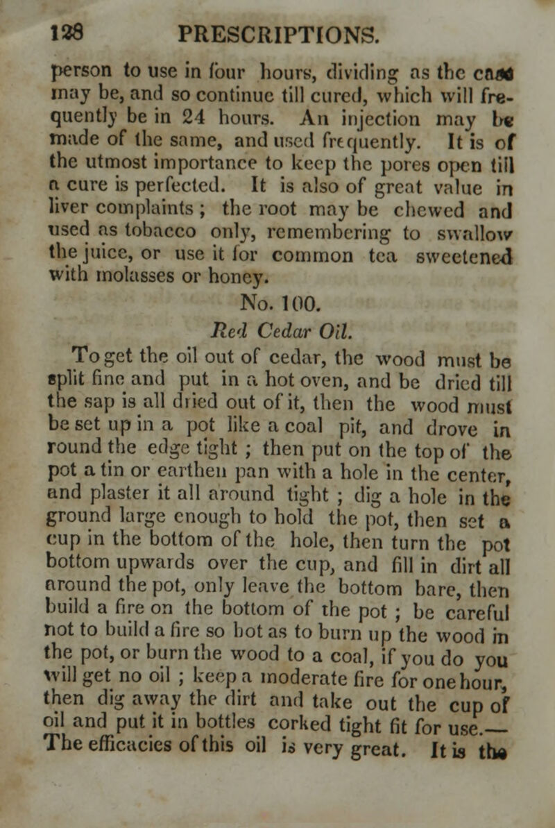 person to use in (bur hours, dividing as the end* may be, and so continue till cured, which will fre- quent!)' be in 24 hours. An injection may I* made of the same, and used frequently. It is of the utmost importance to keep the pores open till n cure is perfected. It is also of great value in liver complaints ; the root may be chewed and used as tobacco only, remembering to swallow the juice, or use it for common tea sweetened with molasses or honey. No. 100. Red Cedar Oil To get the oil out of cedar, the wood must be split fine and put in a hot oven, and be dried till the sap is all dried out of it, then the wood must be set up in a pot like a coal pit, and drove in round the edge tight ; then put on the top of the pot a tin or earthen pan with a hole in the center, and plaster it all around tight ; dig a hole in the ground large enough to hold the pot, then set a cup in the bottom of the hole, then turn the pot bottom upwards over the cup, and fill in dirt all around the pot, only leave the bottom bare, then build a fire on the bottom of the pot ; be careful not to build a fire so hot as to burn up the wood in the pot, or burn the wood to a coal, if you do you will get no oil ; keep a moderate fire for one hour, then dig away the dirt and take out the cup of oil and put it in bottles corked tight fit for use. The efficacies of this oil is very great. It is the