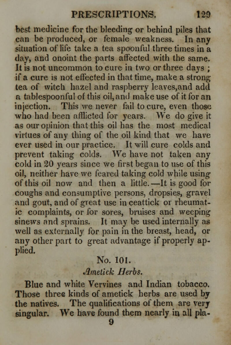 best medicine for the bleeding or behind piles that cnn be produced, or female weakness. In any situation of life take a tea spoonful three times in a day, and onoint the parts affected with the same. It is not uncommon to cure in two or three days ; if a cure is not effected in that time, make a strong tea of witch hazel and raspberry leaves,and add a tablespoonful of this oil, and make use of it for an injection. This we never fail to cure, even those who had been afflicted for years. We do give it as our opinion that this oil has the most medical virtues of any thing of the oil kind that we have ever used in our practice. It will cure colds and prevent taking colds. We have not taken any cold in 20 years since we first began to use of this oil, neither have we feared taking cold while using- of this oil now and then a little. —It is good for coughs and consumptive persons, dropsies, gravel and gout, and of great use in ceattick or rheumat- ic complaints, or for sores, bruises and weeping 6inews and sprains. It may be used internally as well as externally for pain in the breast, head, or any other part to great advantage if properly ap- plied. No. 101. iQmetick Herbs. Blue and white Vervines and Indian tobacco. Those three kinds of ametick herbs are used by the natives. The qualifications of them are very angular. We have found them nearly in all pla- 9