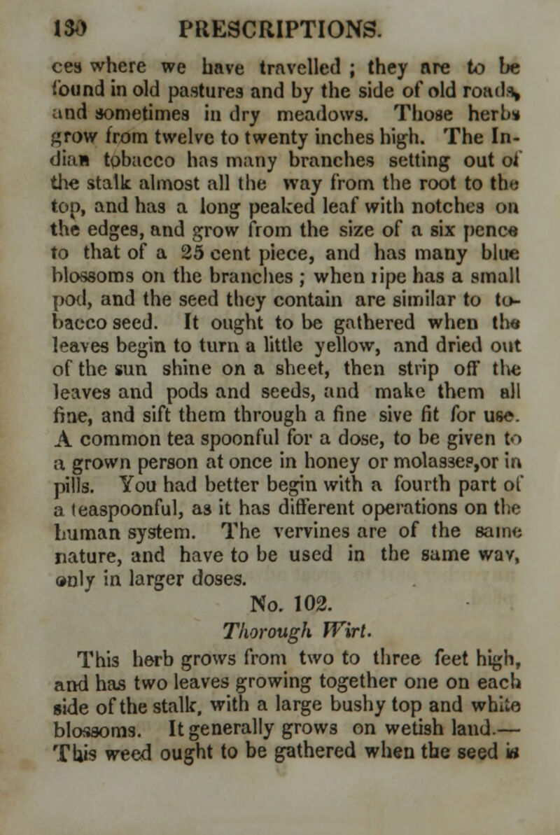 ces where we have travelled ; they are to be found in old pastures and by the side of old road.% and sometimes in dry meadows. Those herbs* grow from twelve to twenty inches high. The In- dian tobacco has many branches setting out of the stalk almost all the way from the root to th»; top, and has a long peaked leaf with notches on the edges, and grow from the size of a six penc« to that of a 25 cent piece, and has many blue blossoms on the branches ; when lipe has a small pod, and the seed they contain are similar to to- bacco seed. It ought to be gathered when the leaves begin to turn a little yellow, and dried out of the sun shine on a sheet, then strip off tlve leaves and pods and seeds, and make them all fine, and sift them through a fine sive fit for use. A common tea spoonful for a dose, to be given to a grown person at once in honey or molas3e?,or in pills. You had better begin with a fourth part of a teaspoonful, as it has different operations on the human system. The vervines are of the same nature, and have to be used in the same wav, »nly in larger doses. No. 102. Thorough Wirt. This herb grows from two to three feet high, and has two leaves growing together one on each side of the stalk, with a large bushy top and white blossoms. It generally grows on wetish land.— This weed ought to be gathered when the seed w