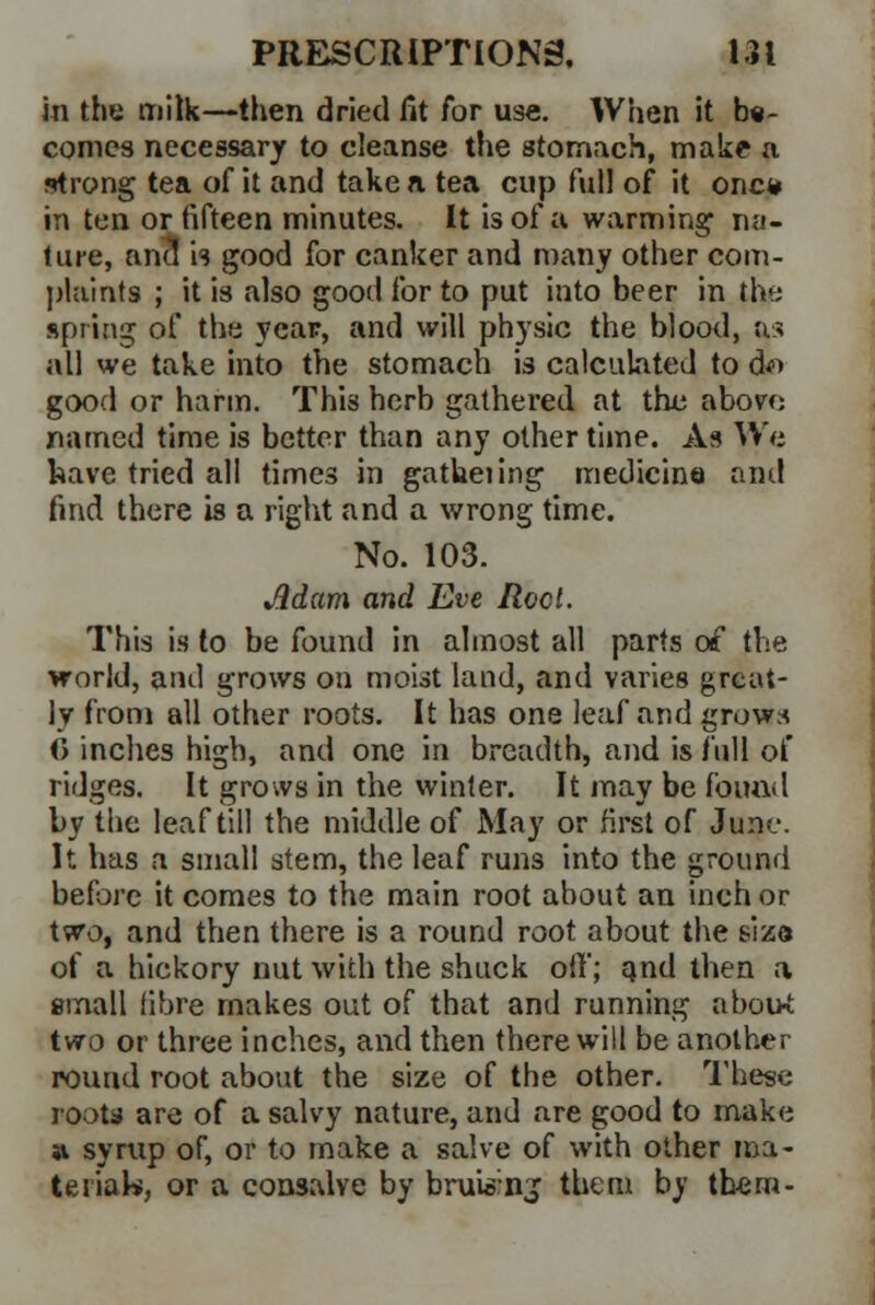 in the milk—then dried fit for use. When it b«- conies necessary to cleanse the stomach, make a strong tea of it and take a tea cup full of it one* in ten or fifteen minutes. It is of a warming1 na- ture, and is good for canker and many other com- plaints ; it is also good for to put into beer in the spring of the year, and will physic the blood, as all we take into the stomach is calculated to d*> good or harm. Th'13 herb gathered at the abon; named time is better than any other time. As We have tried all times in gatheiing medicine anil find there is a right and a wrong time. No. 103. Jldam and Eve Rod. This is to be found in almost all parts of the world, and grows on moist land, and varies great- ly from all other roots. It has one leaf and grow* <5 inches high, and one m breadth, and is full of ridges. It grows in the winter. It may be found by the leaf till the middle of May or first of June. It has a small stem, the leaf runs into the ground before it comes to the main root about an inch or two, and then there is a round root about the size of a hickory nut with the shuck oil'; and then a email fibre makes out of that and running abou-t two or three inches, and then there will be another round root about the size of the other. These roots are of a salvy nature, and are good to make a syrup of, or to make a salve of with other ma- terial, or a consalve by brui©ng them by them-