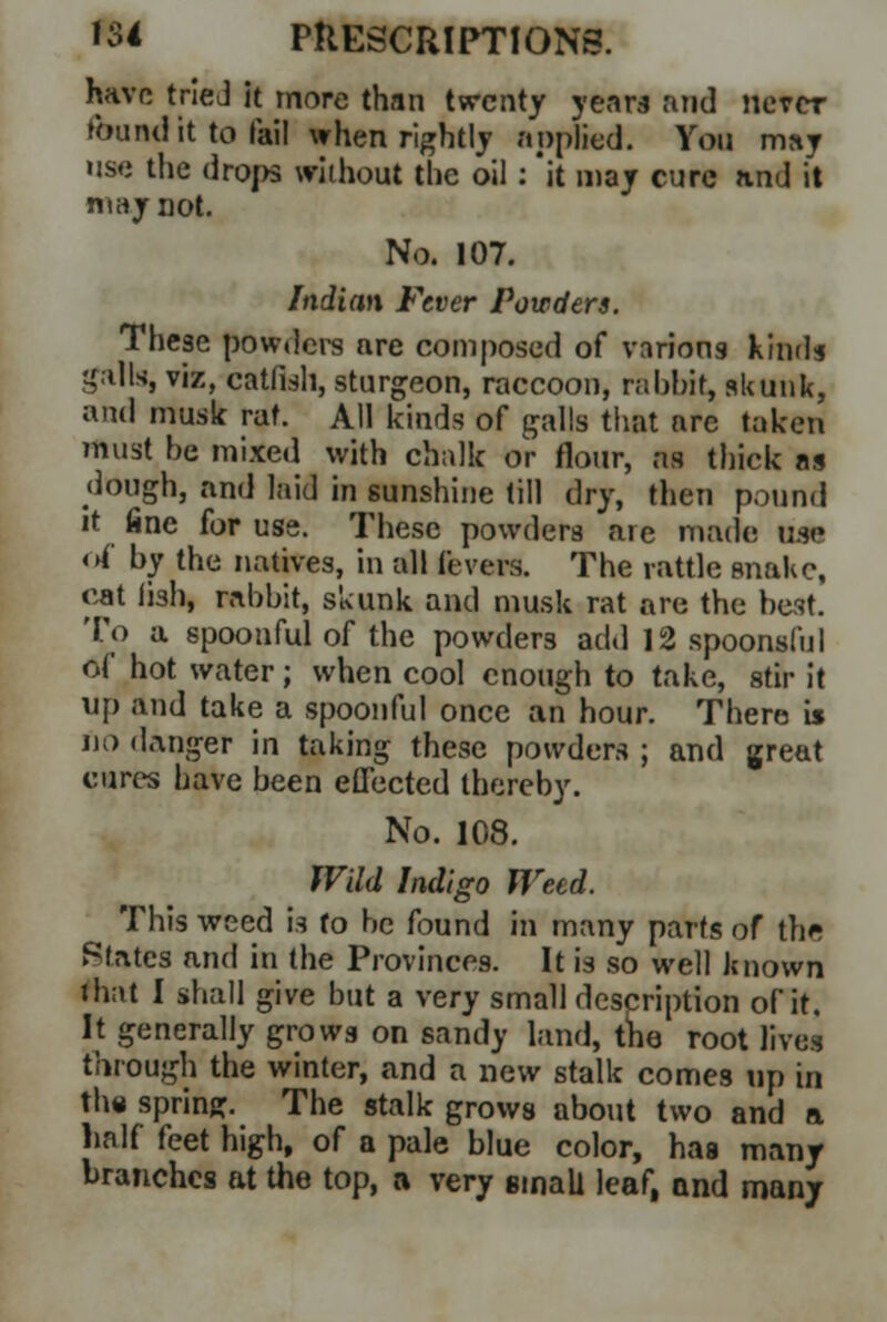 have tried it more than twenty years and never found it to fail when rightly applied. You may use the drops without the oil : 'it may cure and it may not. No. 107. Indian Fever Powders. These powders are composed of various kinds galls, viz, catfish, sturgeon, raccoon, rabbit, skunk, and music rat. All kinds of galls that are taken must be mixed with chalk or flour, as thick as dough, and laid in sunshine till dry, then pound it fine for use. These powders are made am of by the natives, in all fevers. The rattle snake, cat iish, rabbit, skunk and musk rat are the best. To a spoonful of the powders add 12 spoonsful of hot water; when cool enough to take, stir it up and take a spoonful once an hour. There is no (Linger in taking these powders ; and great cures have been effected thereby. No. 108. Wild Indigo Weed. This weed is fo be found in many parts of the States and in the Provinces. It is so well known that I shall give but a very small description of it. It generally grows on sandy land, tno root lives through the winter, and a new stalk comes up in the spring. The stalk grows about two and a half feet high, of a pale blue color, has many branches at the top, a very small leaf, and many