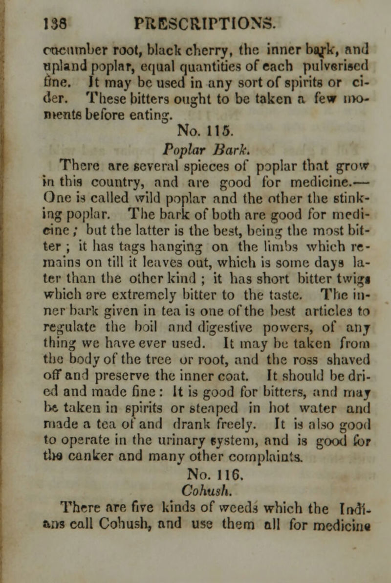 encumber root, black cberry, the inner ba/k, nnd upland poplar, equal quantities of each pulverised tine. It may be used in any sort of spirits or ci- der. These bitters ought to be taken a few nx> nvents before eating. No. 115. Poplar Bark. There are several spieces of poplar that grow in this country, and are good for medicine.— One ia called wild poplar and the other the stink- ing poplar. The bark of both are good for medi- cine ; but the latter is the best, being the most bit- ter ; it has tags hanging on the limbs whieh re- mains on till it leaves out, which is some days la- ter than the other kind ; it has short bitter twigt which are extremely bitter to the taste. The in- ner bark given in tea is one of the best articles to regulate the boil and digestive powers, of any thing we have ever used. It may be taken from the body of the tree or root, and the ross shaved off and preserve the inner coat. It should be dri- ed and made fine : It is good for bitters, and may Ixi taken in spirits or steaped in hot water and made a tea of and drank freely. It is also good to operate in the urinary system, nnd is good lor tlw canker and many other complaints. No. 116. Cohush. There nre five kinds of weeds which the Indi- ans call Cohush, and use them all for medicine