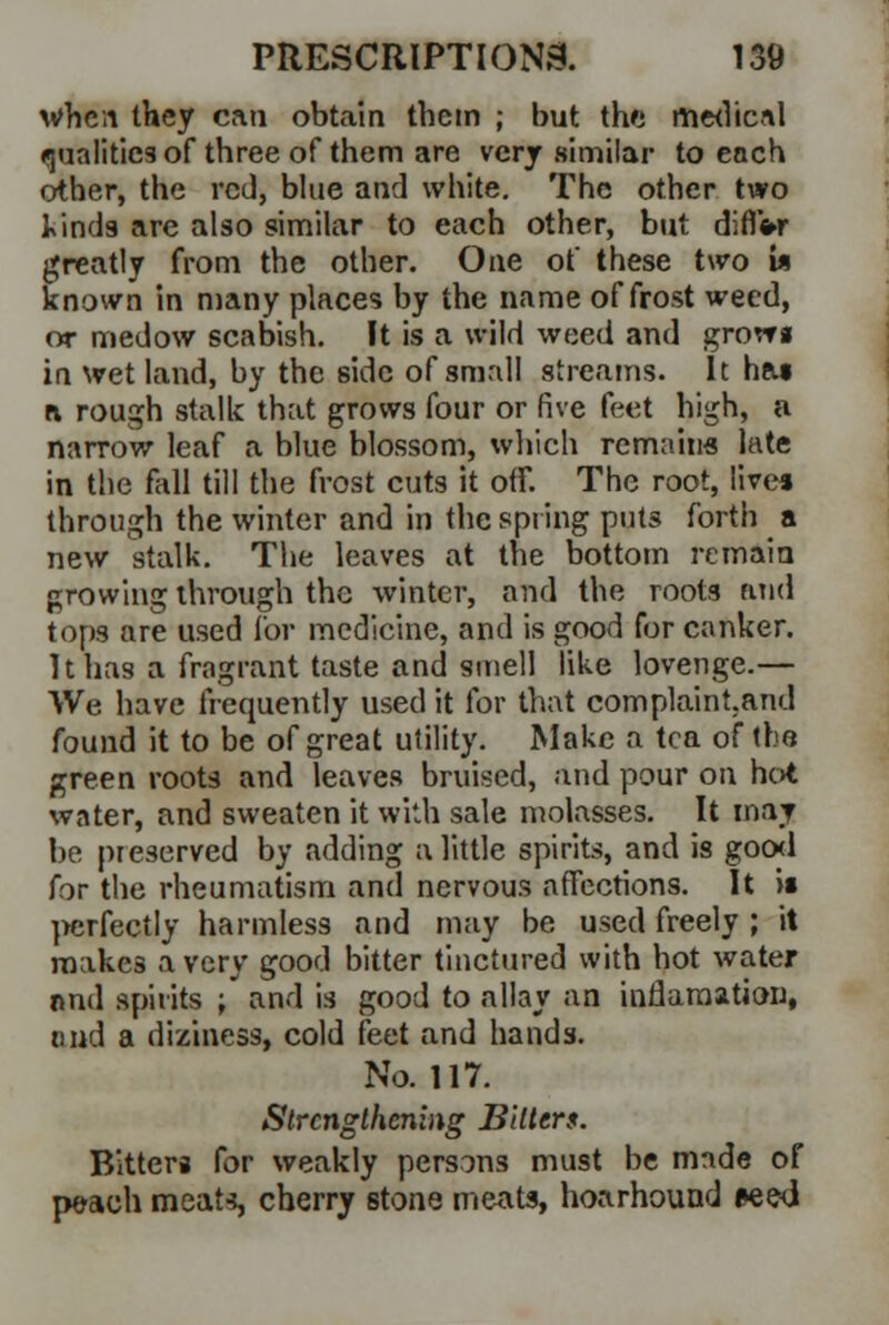 when they can obtain them ; but the medical qualities of three of them are very similar to each other, the red, blue and white. The other two kind9 are also similar to each other, but diflW greatly from the other. One of these two w known in many places by the name of frost weed, or medow scabish. It is a wild weed and grovra in wet land, by the side of small streams. It has a rough stalk that grows four or five feet high, a narrow leaf a blue blossom, which remains late in the fall till the frost cuts it off. The root, Uvea through the winter and in the spring puts forth a new stalk. The leaves at the bottom remain growing through the winter, and the roots and tops are used for medicine, and is good for canker. It has a fragrant taste and smell like lovenge.— We have frequently used it for that complaint.and found it to be of great utility. Make a tea of the green roots and leaves bruised, and pour on hot water, and sweaten it with sale molasses. It may be preserved by adding a little spirits, and is good for the rheumatism and nervous affections. It if perfectly harmless and may be used freely ; it makes a very good bitter tinctured with hot water and spirits ; and is good to allay an inflamation, nnd a diziness, cold feet and hands. No. 117. Strengthening Bitters. Blttera for weakly persons must be made of peach meats, cherry stone meats, hoarhound *ee<i