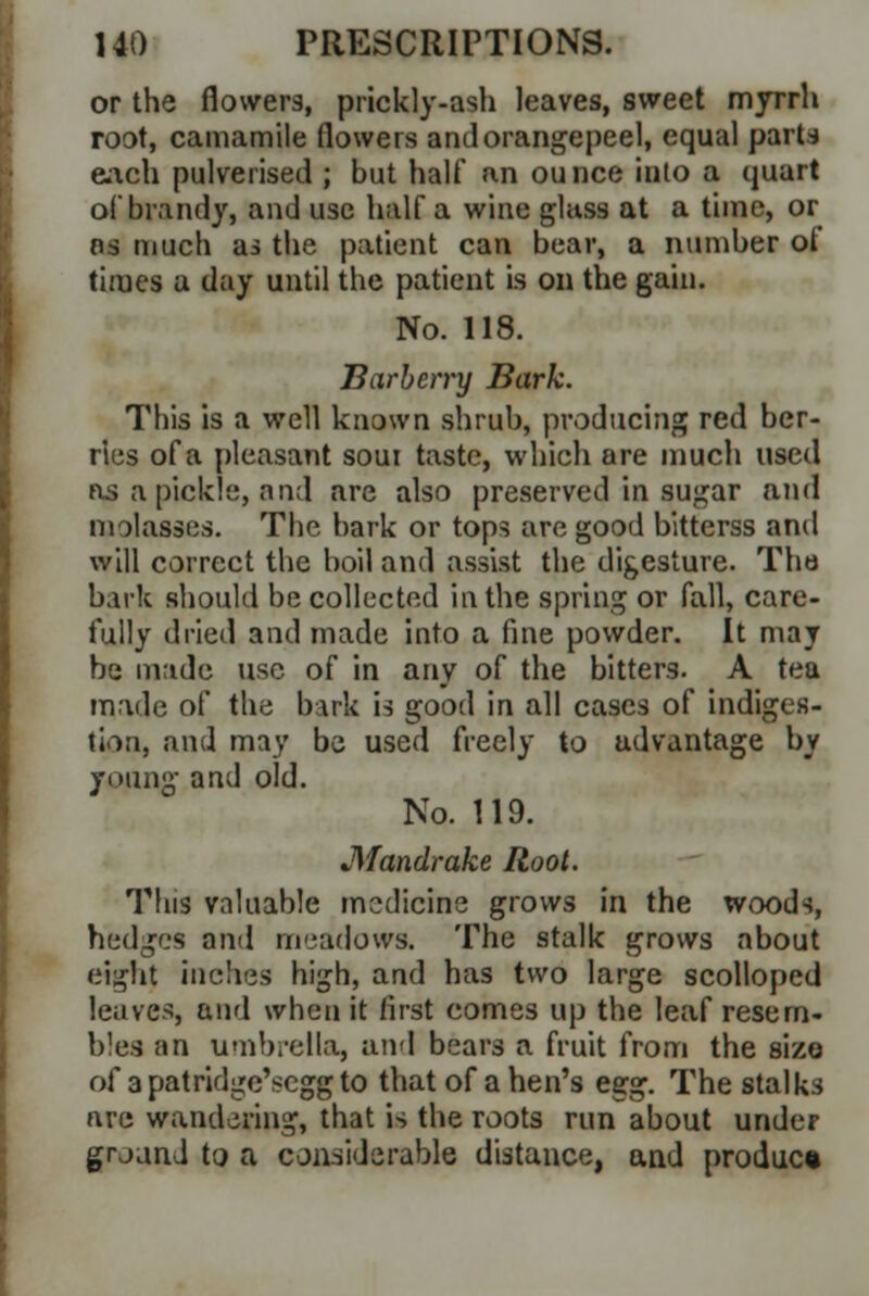 or the flowers, prickly-ash leaves, sweet myrrh root, camamile flowers andorangepeel, equal parts each pulverised ; but half an ounce into a quart of brandy, and use half a wine glass at a time, or as much as the patient can bear, a number of times a day until the patient is on the gain. No. 118. Barberry Bark. This is a well known shrub, producing red ber- ries of a pleasant soui taste, which are much used as a pickle, and are also preserved in sugar and molasses. The bark or tops are good bitterss and will correct the boil and assist the digesture. The bark should be collected in the spring or fall, care- fully dried and made into a fine powder. It may be made use of in any of the bitters. A tea made of the bark is good in all cases of indiges- tion, and may be used freely to udvantage by young and old. No. 119. JMandrake Root. This valuable medicine grows in the woods, hedges and meadows. The stalk grows about eight inches high, and has two large scolloped leaves, and when it first comes up the leaf resem- bles an umbrella, and bears a fruit from the size of a patridge'scgg to that of a hen's esg. The stalks are wandering, that is the roots run about under grjand to a considerable distance, and product