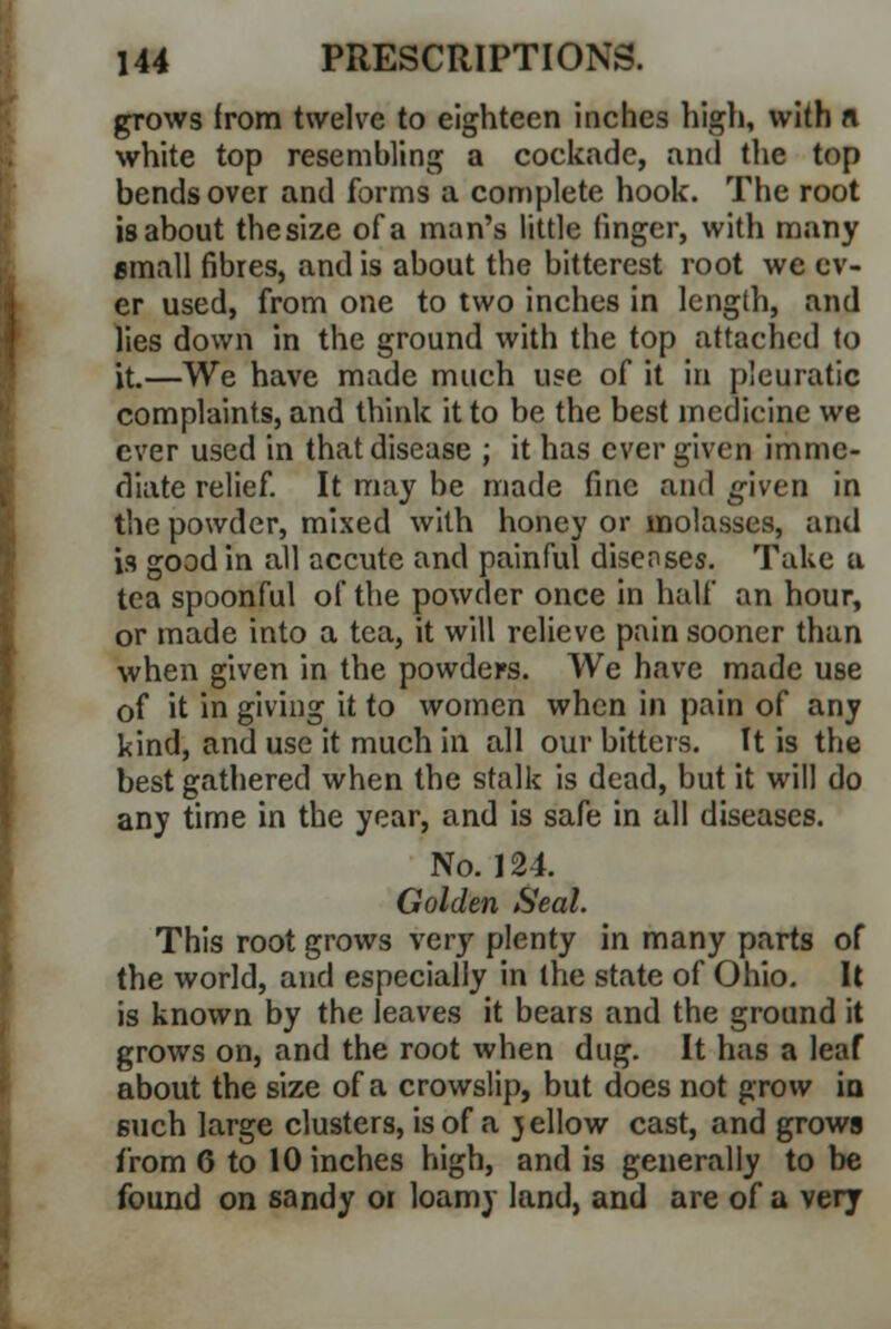 grows from twelve to eighteen inches high, with ft white top resembling a cockade, and the top bends over and forms a complete hook. The root is about thesize of a man's little finger, with many small fibres, and is about the bitterest root we ev- er used, from one to two inches in length, and lies down in the ground with the top attached to it.—We have made much use of it in pleuratic complaints, and think it to be the best medicine we ever used in that disease ; it has ever given imme- diate relief. It may be made fine and given in the powder, mixed with honey or molasses, and is good in all accute and painful disenses. Take a tea spoonful of the powder once in half an hour, or made into a tea, it will relieve pain sooner than when given in the powders. We have made use of it in giving it to women when in pain of any kind, and use it much in all our bitters. It is the best gathered when the stalk is dead, but it will do any time in the year, and is safe in all diseases. No. 124. Golden Seal. This root grows very plenty in many parts of the world, and especially in the state of Ohio. It is known by the leaves it bears and the ground it grows on, and the root when dug. It has a leaf about the size of a crowslip, but does not grow iu 6uch large clusters, is of a jellow cast, and grows from 6 to 10 inches high, and is generally to be found on sandy or loamy land, and are of a very