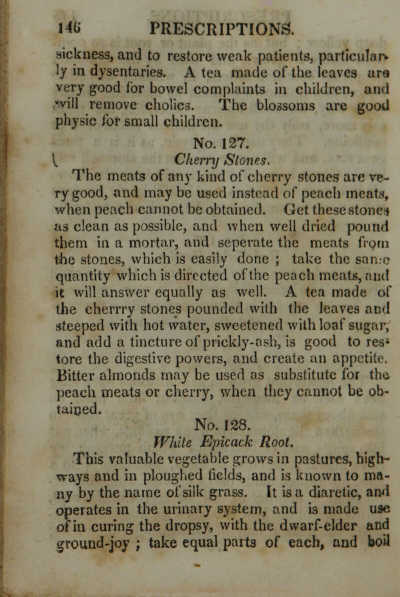 sickness, and to restore weak patients, particular* ly in dysentaries. A tea made of the leaves ure very good (or bowel complaints in children, ami -vill remove cholics. The blossoms are good physic tor small children. No. 127. V Cherry Stones. The meats of any kind of cherry stones are ve- ry good, and may be used instead of peach meat*, when peach cannot be obtained. Get these stone* as clean as possible, and when well dried pound them in a mortar, and seperate the meats from the stones, which is easily done ; take the same quantity which is directed of the peach meats, and it will answer equally as well. A tea made of the cherrry stones pounded with the leaves and steeped with hot water, sweetened with loaf sugar, and add a tincture of prickly-ash, is good to res1 tore the digestive powers, and create an appetite. Bitter almonds may be used as substitute for the peach meats or cherry, when they cannot be ob- tained. No. 128. While Epicack Root. This valuable vegetable grows in pastures, high- ways and in ploughed fields, and is known to ma- ny by the name of silk grass. It is a diaretic, and operates in the urinary system, and is made use of in curing the dropsy, with the dwarf-elder and ground-joy ; take equal parts of each, and boil