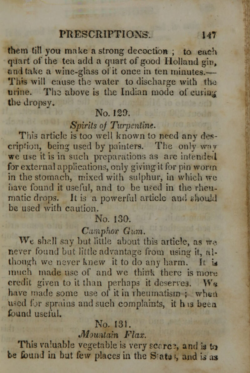 them till you make a strong decoction ; to each quart of the tea add a quart of good Holland gin, tind take a wine-glass ot it once in ten minutes.— This will cause the water to discharge with the urine. The ahovc is the Indian mode of curing the dropsy. No. 129. Spirits of Turpentine. This article is too well known to need any des- cription, being used by painters. The only way we use it is in such preparations as arc intended for external applications, only giving it for pin worm in the stomach, mixed with sulphur, in which we have found it useful, and to be u.-ed in the rheu- matic drops. It is a powerful article and should be used with caution. No. 130. Camphor Gum. We shall say but little about this article, as We never found but little advantage from using it, al- though we never knew it to do any harm. It Lt much made use of and we think there is more credit given to it than perhaps it deserves. W«* have made some use of it in rheumatism ; when used for sprains and such complaints, it h is been found useful. No. 131. Mountain Flax. This valuable vegetable is very scares, and is to be (bund in but k\v places in the S'ata*, and \s as