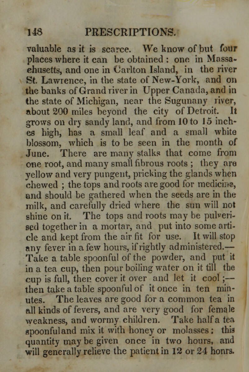 valuable as it is scarce. We know of but four places where it can be obtained : one in Massa- chusetts, and one in Carlton Island, in the river St. Lawrence, in the state of New-York, and on the banks of Grand river in Upper Canada, and in the state of Michigan, near the Sugunany river, about 200 miles beyond the city of Detroit. It grows on dry sandy land, and from 10 to 15 inch- es high, has a small leaf and a small white blossom, which is to be seen in the month of June. There are many stalks that come from one root, and many small fibrous roots ; they are yellow and very pungent, pricking the glands when chewed ; the tops and roots are good for medicine, and should be gathered when the seeds are in the milk, and carefully dried where the sun will not shine on it. The tops and roots may be pulveri- sed together in a mortar, and put into some arti- cle and kept from the air fit for use. It will stop any fever in a few hours, if rightly administered.— Take a table spoonful of the powder, and put it in a tea cup, then pour boiling water on it till the cup is full, then cover it over and let it cool;— then take a table spoonful of it once in ten min- utes. The leaves are good for a common tea in all kinds of fevers, and are very good for female weakness, and wormy children. Take half a tea gpoonfuland mix it with honey or molasses; this quantity may be given once in two hours, and will generally relieve the patient in 12 or 24 honrs.