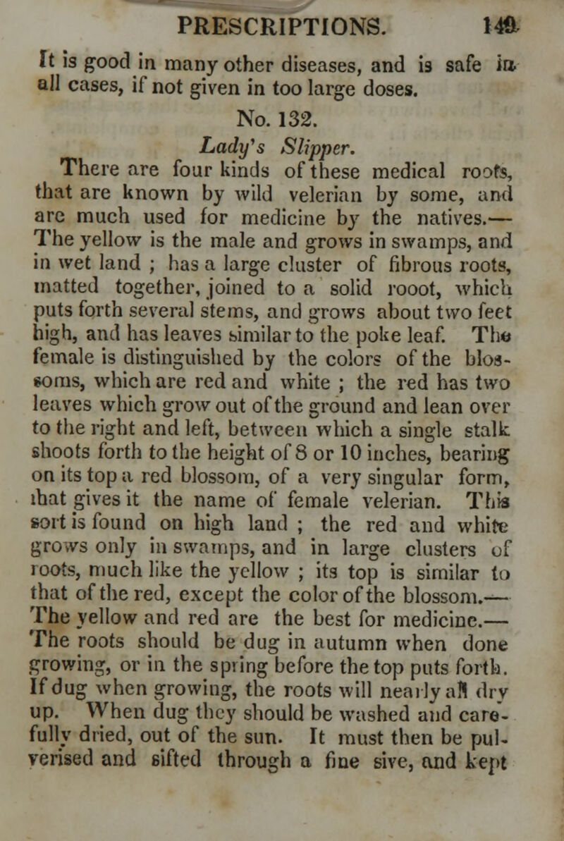 It is good in many other diseases, and is safe in. all cases, if not given in too large doses. No. 132. Lady's Slipper. There are four kinds of these medical roofs, that are known by wild velerian by some, and are much used for medicine by the natives.— The yellow is the male and grows in swamps, and in wet land ; has a large cluster of fibrous roots, matted together, joined to a solid rooot, which puts forth several stems, and grows about two feet high, and has leaves similar to the poke leaf. The female is distinguished by the colors of the blos- soms, which are red and white ; the red has two leaves which grow out of the ground and lean over to the right and left, between which a single stalk shoots forth to the height of 8 or 10 inches, bearing on its top a red blossom, of a very singular form, mat gives it the name of female velerian. This sort is found on high land ; the red and white grows only in swamps, and in large clusters of loots, much like the yellow ; its top is similar to that of the red, except the color of the blossom.— The yellow and red are the best for medicine.— The roots should be dug in autumn when done growing, or in the spring before the top puts forth. If dug when growing, the roots will nearly aft dry up. When dug they should be washed and care- fully dried, out of the sun. It must then be pul- verised and sifted through a fine sive, and kept