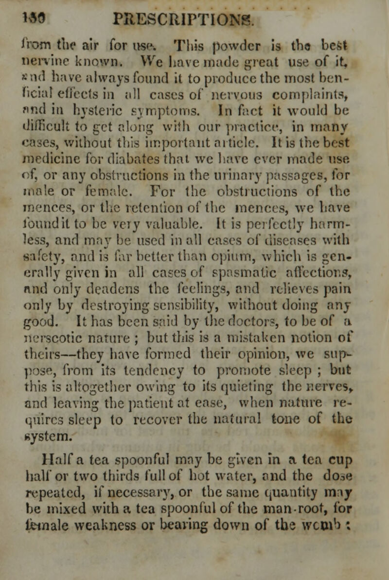 from the air for use-. This powder is th© best nervine known* We have made great use of it. *nd have always found it to produce the most ben- ficial effects in all cases of nervous complaints, find in hysteric symptoms. In fact it would, be difficult to get along with our practice, in many cases, without this important article. It is the best medicine for diabates that we have ever made use of, or any obstructions in the urinary passages, for male or female. For the obstructions of the mences, or the retention of the mences, we have found it to be very valuable. It is perfectly harm- less, and may be used in all cases of diseases with safety, and is far better than opium, which is gen- erally given in all cases of spasmatic affections, nnd only deadens the feelings, and relieves pain only by destroying sensibility, without doing any good. It has been said by the doctor?, to be of a nerscotic nature ; but this is a mistaken notion of theirs—they have formed their opinion, we sup- pose, from its tendency to promote sleep ; but this is altogether owing to its quieting the nerves, and leaving the patient at ease, when nature re- quires sleep to recover the natural tone of the system. Haifa tea spoonful mny be given in a tea cup half or two thirds full of hot water, and the do.-.e repeated, if necessary, or the same quantity may be mixed with a tea spoonful of the man-root, for female weakness or bearing down of the wcoib *.