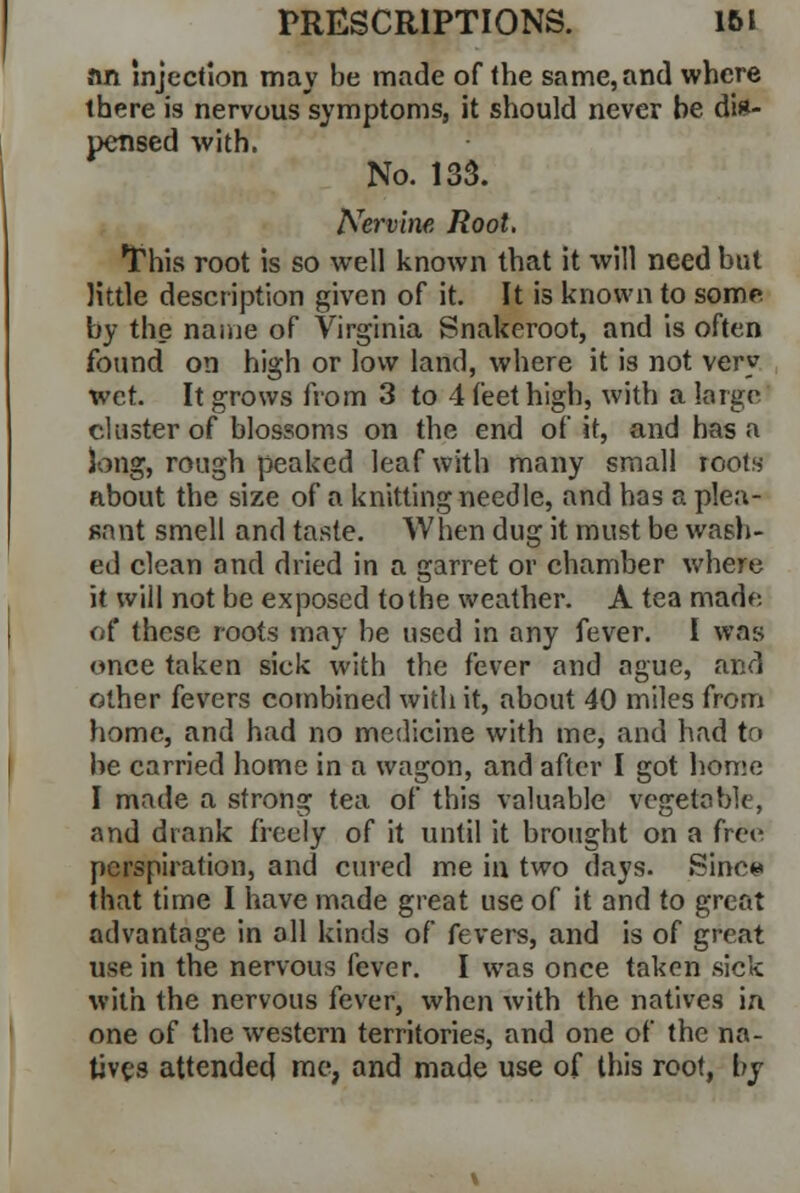 an Injection may be made of the same, and where there is nervous symptoms, it should never be dis- pensed with. No. 133. Nervine Root. This root is so well known that it will need but little description given of it. It is known to some by the name of Virginia Snakeroot, and is often found on high or low land, where it is not very wet. It grows from 3 to 4 feet high, with a large cluster of blossoms on the end of it, and has a Jong, rough peaked leaf with many small roots about the size of a knitting needle, and has a plea- sant smell and taste. When dug it must be wash- ed clean nnd dried in a garret or chamber where it will not be exposed to the weather. A tea made of these roots may be used in any fever. I was once taken sick with the fever and ague, and other fevers combined with it, about 40 miles from home, and had no medicine with me, and had to be carried home in a wagon, and after I got home I made a strong tea of this valuable vegetable, and drank freely of it until it brought on a free perspiration, and cured me iu two days. Since that time I have made great use of it and to great advantage in all kinds of fevers, and is of great use in the nervous fever. I was once taken sick with the nervous fever, when with the natives in one of the western territories, and one of the na- tives attended me, and made use of this root, by