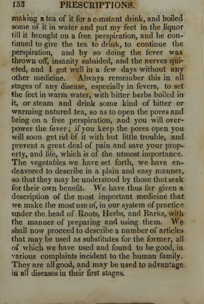 making a tea of it for a constant drink, and boiled some of it in water and put my feet in the liquor till it brought on a free perspiration, and he con- tinued to give the tea to drink, to continue the perspiration, and by so doing the fever was thrown off, insanity subsided, and the nerves qui- eted, and I got well in a k\v days without any other medicine. Always remember this in all stages of any disease, especially in fevers, to set the feet in warm water, with bitter herbs boiled in it, or steam and drink some kind of bitter or warming natured tea, so as to open the pores and bring on a free perspiration, and you will over- power the fever; if you keep the pores open you will soon get rid of it with but little trouble, and prevent a great deal of pain and save your prop- erty, and life, which is of the utmost importance. The vegetables we have set forth, we have en- deavored to describe in a plain and easy manner, so that they may be understood by those that seek for their own benefit. We have thus far given a description of the most important medicine that we make the most use of, in our system of practice under the head of Roots, Herbs, and Barks, with the manner of preparing and using them. We shall now proceed to describe a number of articles that may be used as substitutes for the former, all of which we have used and found to be good, in various complaints incident to the human family. They are all good, and may be used to advantage in all diseases in their first stages.