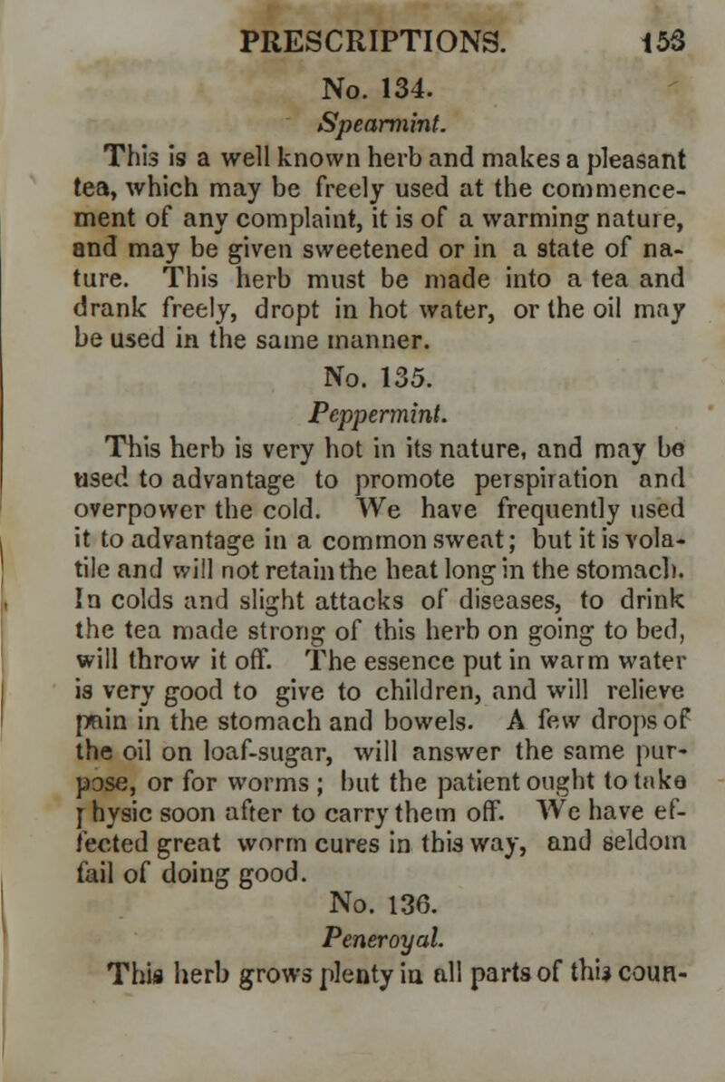 No. 134. Spearmint. This is a well known herb and makes a pleasant tea, which may be freely used at the commence- ment of any complaint, it is of a warming nature, and may be given sweetened or in a state of na- ture. This herb must be made into a tea and drank freely, dropt in hot water, or the oil may be used in the same manner. No. 135. Peppermint. This herb is very hot in its nature, and may be used to advantage to promote perspiration and overpower the cold. We have frequently used it to advantage in a common sweat; but it is vola- tile and will not retain the heat long in the stomach. In colds and slight attacks of diseases, to drink the tea made strong of this herb on going to bed, will throw it off. The essence put in warm water is very good to give to children, and will relieve pfiin in the stomach and bowels. A few drops of the oil on loaf-sugar, will answer the same pur- pose, or for worms ; but the patient ought to take [ hysic soon after to carry them off. We have ef- fected great worm cures in this way, and seldom fail of doing good. No. 136. Peneroyal. This herb grows plenty in all parts of this coun-