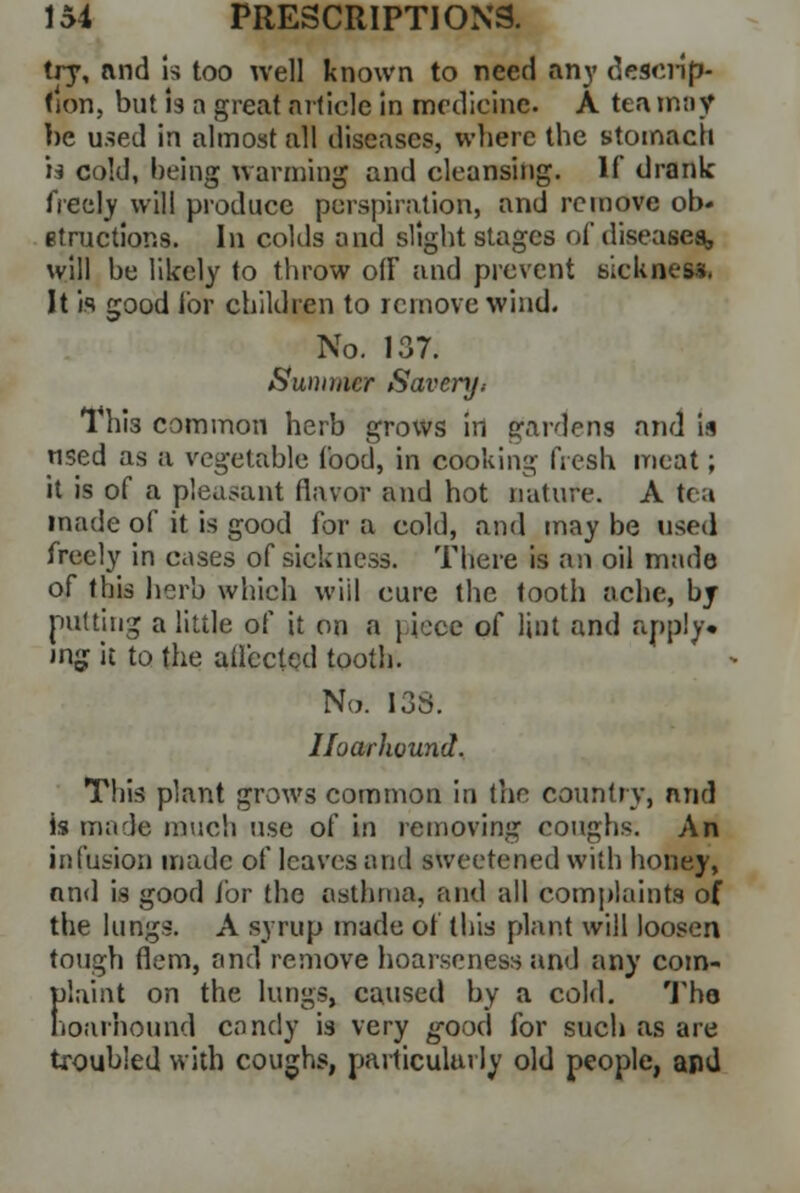 try, and is too well known to need any descrip- tion, but is a great article in medicine. A tea may be used in almost all diseases, where the stomach h cold, being warming and cleansing. If drank freely will produce perspiration, and remove ob« etructions. In colds and slight stages of diseases, will be likely to throw off and prevent sickness. It is good for children to remove wind. No. 137. Summer Savery> 1 hi3 common herb grows in gardens and is used as a vegetable food, in cooking fresh meat; it is of a pleasant flavor and hot nature. A tea made of it is good for a cold, and may be used freely in cases of sickness. There is an oil made of this herb which will cure the tooth ache, by putting a little of it on a piece of lint and apply, mg it to the affected tooth. No. I3S. Iloarhound. This plant grows common in the country, and is male much use of in removing coughs. An infusion made of leaves and sweetened with honey, and is good for the asthma, and all complaints of the lungs. A syrup made of this plant will loosen tough Hem, and remove hoarseness and any com- frtaint on the lungs, caused by a cold. Tho ioarhound candy is very good for such as are troubled with coughs, particularly old people, and