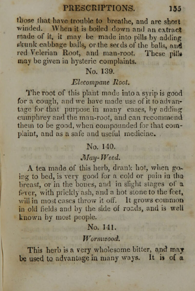 those that have trouble to breathe, and are short winded. When it is boiled down and an extract made of it, it may be made into pills by adding ukunk cabbage balls, or the seeds of the balls, and red Velerian Root, and man-root. These pill* may be given in hysteric complaints. No. 139. Elecompane Root. The root of this plant made into a syrip is good for a cough, and we have made use of it to advan- tage for that purpose in many cases, by adding cuinphrey and the man-root, and can recommend them to be good, when compounded for that com- plaint, and as a safe and useful medicine. . No. 140. May- Weed. A tea made of this herb, drank hot, when go- ing to bed, is very good for a cold or pain in iba breast, or in the bones, and in slight stages of a fever, with prickly ash, and a hot stone to the feet, will in most cases throw it off. It grows common in old fields and by the side of roads, and is well known by most people. No. 141. Wormwood. This herb is a very wholesome bitter, and may be used to advantage in many ways. It is of a