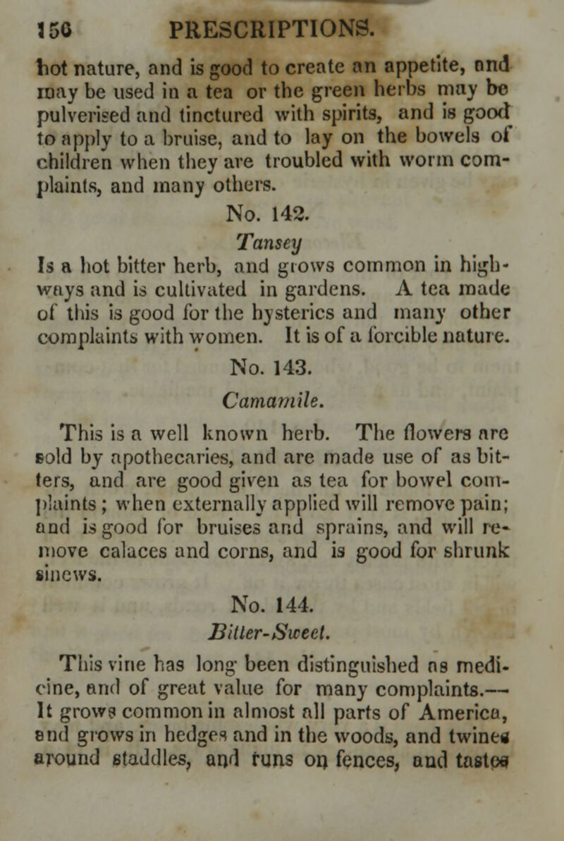 hot nature, and is good to create an appetite, and may be used in a tea or the green herbs may be pulverised and tinctured with spirits, and is good to apply to a bruise, and to lay on the bowels of children when they are troubled with worm com- plaints, and many others. No. 142. Tansey Is a hot bitter herb, and grows common in high- ways and is cultivated in gardens. A tea made of this is good for the hysterics and many other complaints with women. It is of a forcible nature. No. 143. Camomile. This is a well known herb. The flowers are Bold by apothecaries, and are made use of as bit- ters, and are good given as tea for bowel com- plaints ; when externally applied will remove pain; and is good for bruises and sprains, and will re- move calaces and corns, and is good for shrunk sinews. No. 144. Bltler-Sweet. This vine has long been distinguished as medi- cine, and of great value for many complaints.— It grows common in almost all parts of America, end grows in hedges and in the woods, and twines around staddles, and funs on fences, and tastos