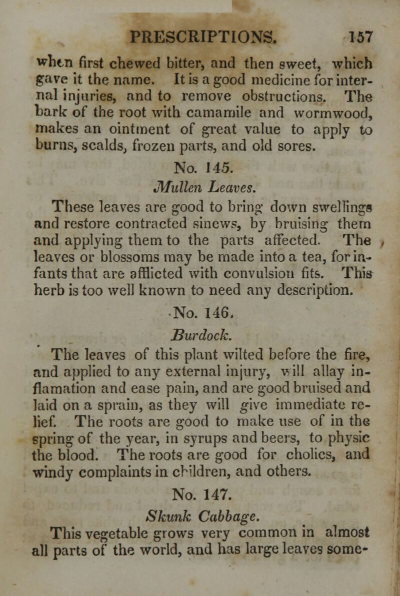 whtn first chewed bitter, and then sweet, which gave it the name. It is a good medicine for inter- nal injuries, and to remove obstructions. The bark of the root with camamile and wormwood, makes an ointment of great value to apply to burns, scalds, frozen parts, and old sores. No. 145. JlTullen Leaves. These leaves are good to bring down swellings and restore contracted sinews, by bruising them and applying them to the parts affected. The leaves or blossoms may be made into a tea, for in- fants that are afflicted with convulsion fits. This herb is too well known to need any description. •No. 146. Burdock. The leaves of this plant wilted before the fire, and applied to any external injury, vill allay in- flamation and ease pain, and are good bruised and laid on a sprain, as they will give immediate re- lief. The roots are good to make use of in the spring of the year, in syrups and beers, to physic the blood. The roots are good for cholics, and windy complaints in children, and others. No. 147. Skunk Cabbage. This vegetable grows very common in almost all parts of the world, and has large leaves some-