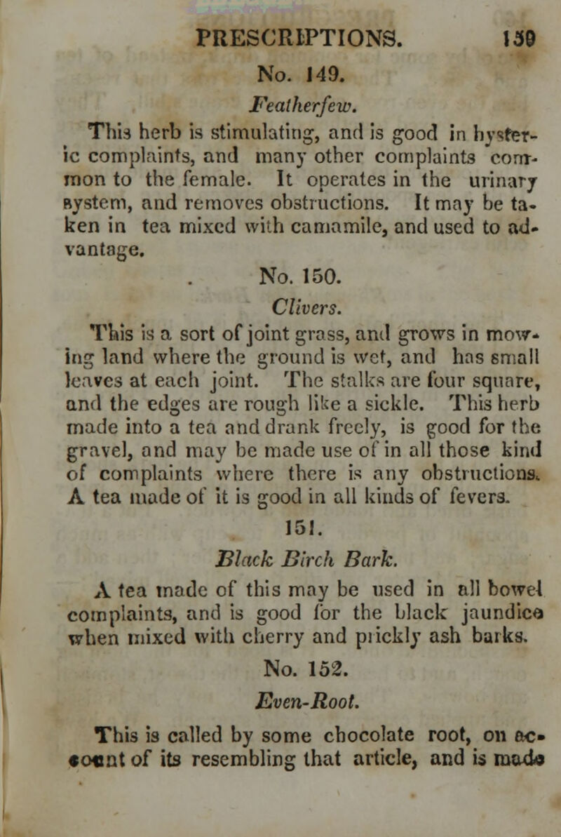 No. 149. Featherfew. This herb is stimulating, and is good in hyster- ic complaints, and many other complaints com- mon to the female. It operates in the urinary Bystem, and removes obstructions. It may be ta- ken in tea mixed with camamile, and used to ad- vantage. No. 150. Clivers. This is a sort of joint grass, and grows in mow- ing land where the ground is wet, and has small leaves at each joint. The stalks are four square, and the edges are rough like a sickle. This herb made into a tea and drank freely, is good for the gravel, and may be made use of in all those kind of complaints where there is any obstructions. A tea made of it is good in all kinds of fevers. 151. Black Birch Bark. A tea made of this may be used in all bowel complaints, and is good for the black jaundice when mixed with cherry and prickly ash barks. No. 152. Even-Root. This is called by some chocolate root, on ac- «o«nt o[ its resembling that article, and is rood©