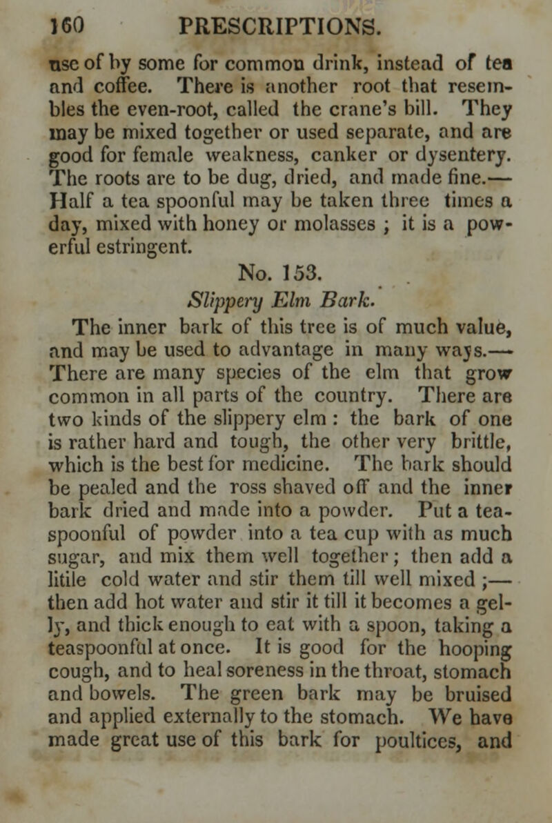 nscof by some for common drink, instead of tea and coffee. There is another root that resem- bles the even-root, called the crane's bill. They may be mixed together or used separate, and are good for female weakness, canker or dysentery. The roots are to be dug, dried, and made fine.— Half a tea spoonful may be taken three times a day, mixed with honey or molasses ; it is a pow- erful estringent. No. 153. Slippery Elm Bark. The inner bark of this tree is of much value, and may be used to advantage in many wajs.— There are many species of the elm that grow common in all parts of the country. There are two kinds of the slippery elm : the bark of one is rather hard and tough, the other very brittle, which is the best for medicine. The bark should be pealed and the ross shaved off and the inner bark dried and made into a powder. Put a tea- spoonful of powder into a tea cup with as much sugar, and mix them well together; then add a Utile cold water and stir them till well mixed ;— then add hot water and stir it till it becomes a gel- ]y, and thick enough to eat with a spoon, taking a teaspoonful at once. It is good for the hooping cough, and to heal soreness in the throat, stomach and bowels. The green bark may be bruised and applied externally to the stomach. We have made great use of this bark for poultices, and