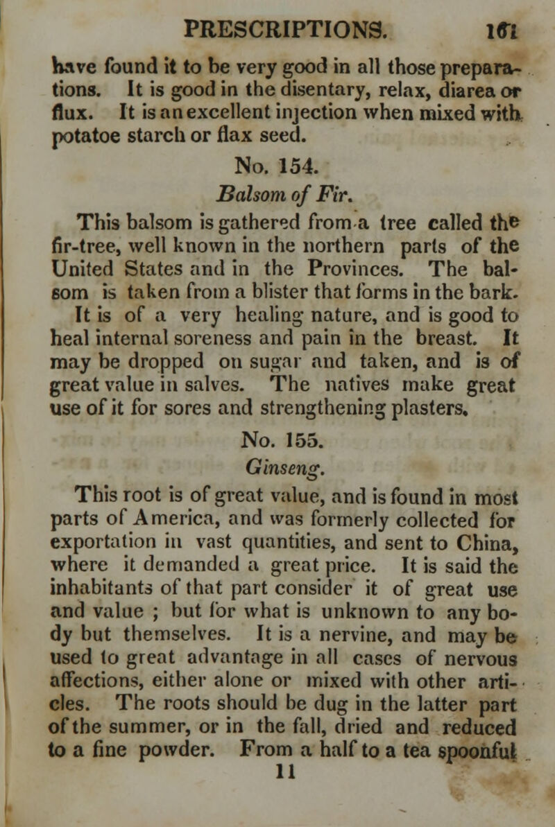 Have found it to be very good in all those prepara- tions. It is good in the disentary, relax, diarea or flux. It is an excellent injection when mixed with potatoe starch or flax seed. No. 154. Balsom of Fir. This balsom is gathered from a tree called the fir-tree, well known in the northern parts of the United States and in the Provinces. The bal- som is taken from a blister that forms in the bark. It is of a very healing nature, and is good to heal internal soreness and pain in the breast. It may be dropped on sugar and taken, and is of great value in salves. The natives make great use of it for sores and strengthening plasters. No. 155. Ginseng. This root is of great value, and is found in most parts of America, and was formerly collected for exportation in vast quantities, and sent to China, where it demanded a great price. It is said the inhabitants of that part consider it of great use and value ; but for what is unknown to any bo- dy hut themselves. It is a nervine, and may be used to great advantage in all cases of nervous affections, either alone or mixed with other arti- cles. The roots should be dug in the latter part of the summer, or in the fall, dried and reduced to a fine powder. From a half to a tea spoonful 11