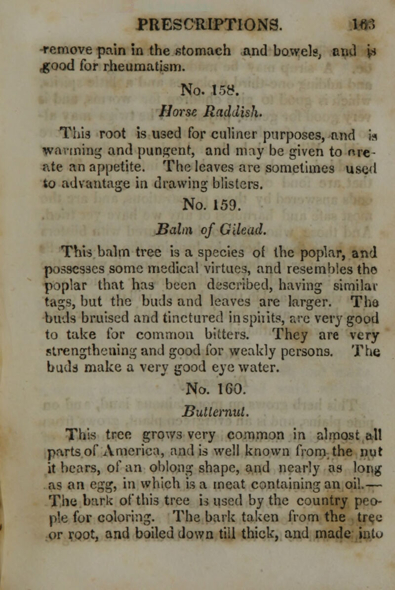 -remove pain in the stomach and bowels, and is ,good for rheumatism. No. 158. Horst Raddish. This root is used for culincr purposes, and is wanning and pungent, and may be given to nre- ate an appetite. The leaves are sometimes used to advantage in drawing blisters. No. 159. Balm of Gilead. This balm tree '13 a species of the poplar, and possesses some medical virtues, and resembles the poplar that has been described, having similar tags, but the buds and leaves are larger. The buds bruised and tinctured inspirits, arc very good to take for common bitters. They are very strengthening and good for weakly persons. The budd make a very good eye water. No. 1G0. Butternut. This tree grows very common in almost all parts of America, and is well known from the nut it bears, of an oblong shape, and nearly as long as an c^ in which is a meat containing an oil.— The bark of this tree is used by the country peo- ple for coloring. The bark taken from the tree or root, and boiled down till thick, and made into