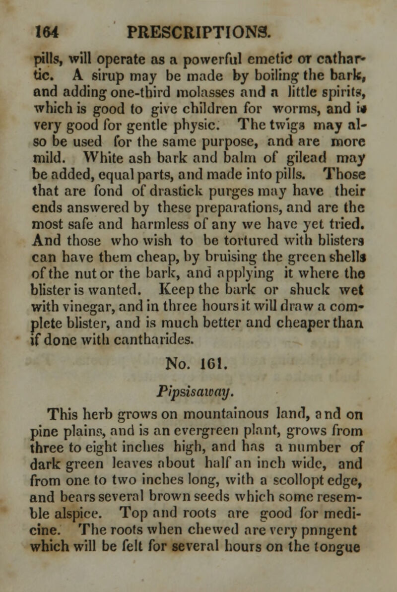 pills, will operate as a powerful emetic or cathar- tic. A sirup may be made by boiling the bark, and adding one-third molasses and a little spirits, which is good to give children for worms, and i* very good for gentle physic. The twigs may al- so be used for the same purpose, and are more mild. White ash bark and balm of gilead may be added, equal parts, and made into pills. Those that are fond of drastick purges may have their ends answered by these preparations, and are the most safe and harmless of any we have yet tried. And those who wish to be tortured with blisters can have them cheap, by bruising the green shells of the nut or the bark, and applying it where the blister is wanted. Keep the bark or shuck wet with vinegar, and in three hours it will draw a com* plete blister, and is much better and cheaper than if done with cantharides. No. 161. Pipsisaway. This herb grows on mountainous land, and on pine plains, and is an evergreen plant, grows from three to eight inches high, and has a number of dark green leaves about half an inch wide, and from one to two inches long, with a scollopt edge, and bears several brown seeds which some resem- ble alspice. Top and roots are good for medi- cine. The roots when chewed are very pnngent which will be felt for several hours on the tongue