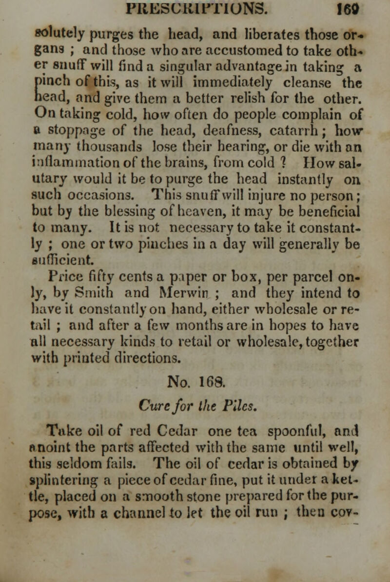 solutely purges the head, and liberates those or- gans ; and those who are accustomed to take oth- er snuff will find a singular advantage in taking a Einch of this, as it will immediately cleanse the ead, and give them a better relish for the other. On taking cold, how often do people complain of a stoppage of the head, deafness, catarrh; how many thousands lose their hearing, or die with an inflammation of the brains, from cold 1 How sal- utary would it be to purge the head instantly on such occasions. This snuff will injure no person; but b^ the blessing of heaven, it may be beneficial to many. It is not necessary to take it constant- ly ; one or two pinches in a day will generally be sufficient. Price fifty cents a paper or box, per parcel on- ly, by Smith and Merwin ; and they intend to have it constantly on hand, either wholesale or re- tail ; and after a few months are in hopes to have all necessary kinds to retail or wholesale, together with printed directions. No. 168. Cure for the Piles. Take oil of red Cedar one tea spoonful, and anoint the parts affected with the same until well, this seldom fails. The oil of cedar is obtained by splintering a piece of cedar fine, put it under a ket- tle, placed on a smooth stone prepared for the pur- pose, with a channel to let the oil run ; then cov-