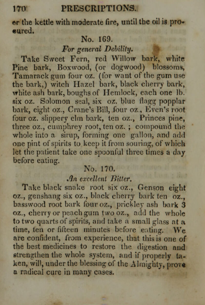 er the kettle with moderate fire, until the oil is pro- cured. No. 1G9. For general Debility. Take Sweet Fern, red Willow bark, white Pine bark, Boxwood, (or dogwood) blossoms, Tamarack gum four oz. (for want of the gum use the bark,) witch Hazel bark, black cherry bark, white ash bark, boughs of Hemlock, each one lb. six oz. Solomon seal, six oz. blue flagg popplar bark, eight oz., Crane's Bill, four oz., Even's root fouroz. slippery elm bark, ten oz., Princes pine, three oz., cumphrey root, ten oz. ; compound the whole Into a sirup, forming one gallon, and add one pint of spirits to keep it from souring, of which let the patient take one spoonful three times a day before eating. No. 170. Jin excellent Eilter. Take black snake root six oz., Genson eight oz., genshang six oz., black cherry bark ten oz., basswood root bark fouroz., prickley ash bark 3 oz., cherry or peach gum two oz., add the whole to two quarts of spirits, and take a small glass at a time, ten or fifteen minutes before eating. We are confident, from experience, that this i3 one of the best medicines to restore the digestion and strengthen the whole system, and if properly ta- ken, will, under the blessing of the Almighty, prove a radical cure in many cases.