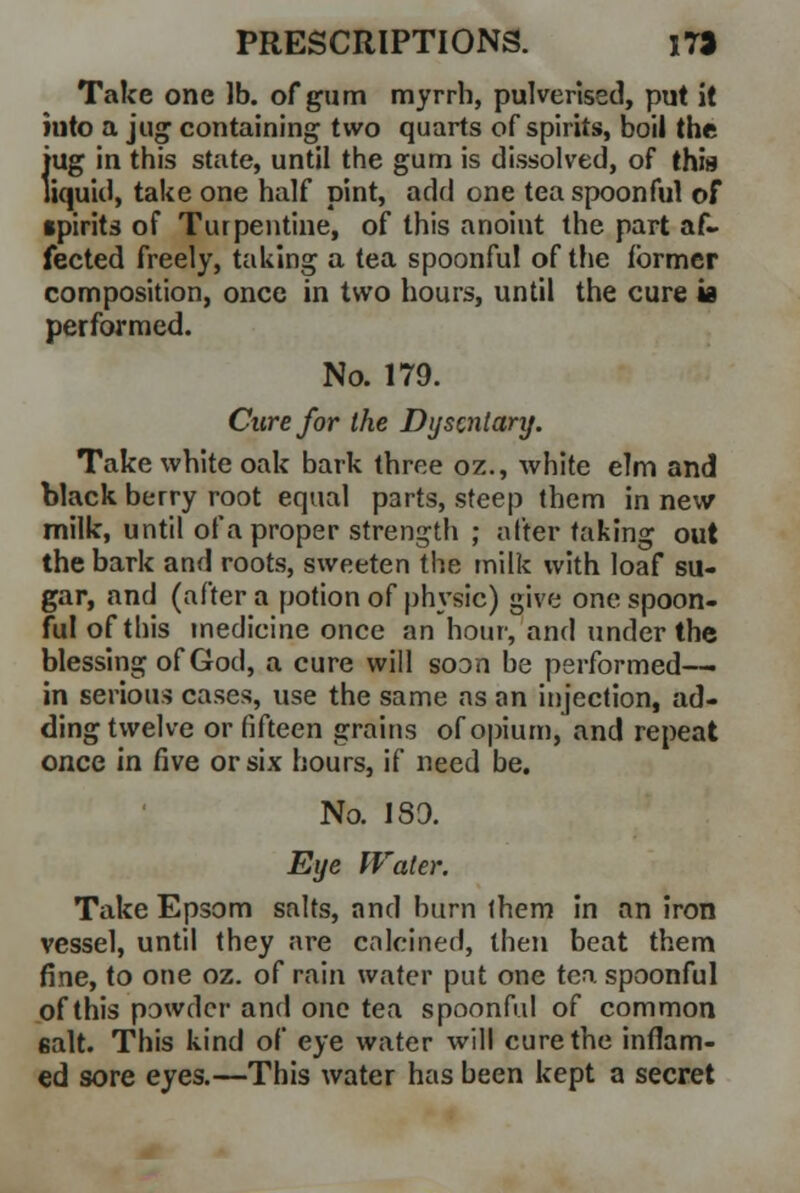 Take one lb. of gum myrrh, pulverised, put it hito a jug containing two quarts of spirits, boil the {'ug in this state, until the gum is dissolved, of this iquid, take one half pint, add one tea spoonful of spirits of Turpentine, of this anoint the part af- fected freely, taking a tea spoonful of the former composition, once in two hours, until the cure is performed. No. 179. Cure for the Dijscniary. Take white oak bark three oz., white elm and black berry root equal parts, steep them in new milk, until of a proper strength ; niter taking out the bark and roots, sweeten the milk with loaf su- gar, and (after a potion of physic) give one spoon- ful of this medicine once an hour, and under the blessing of God, a cure will soon be performed— in serious cases, use the same as an injection, ad- ding twelve or fifteen grains of opium, and repeat once in five or six hours, if need be. No. 189. Eye Water. Take Epsom salts, and burn them in an iron vessel, until they are calcined, then beat them fine, to one oz. of rain water put one tea spoonful of this powder and one tea spoonful of common salt. This kind of eye water will cure the inflam- ed sore eyes.—This water has been kept a secret