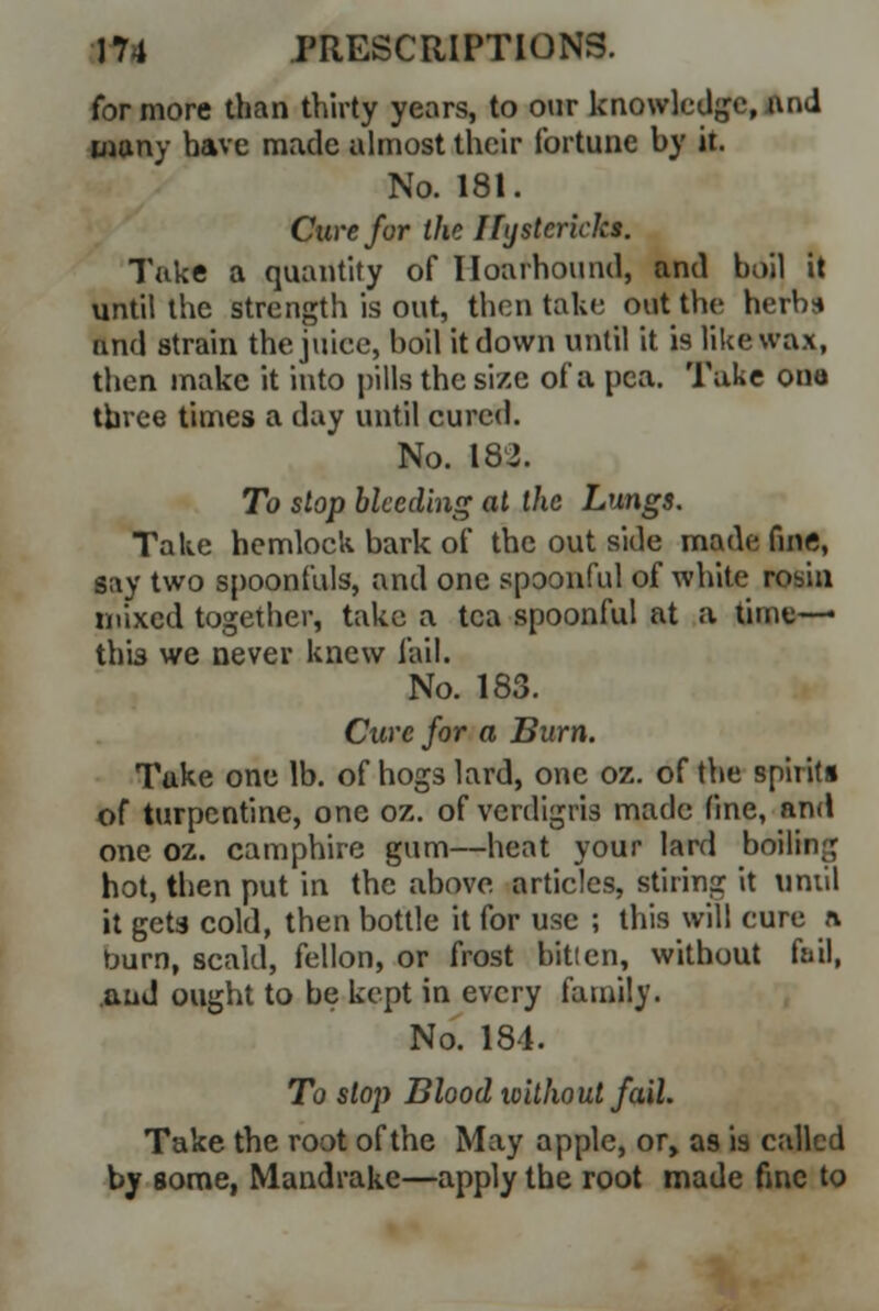 for more than thirty years, to our knowledge, And many have made almost their fortune by it. No. 181. Cure for the Hystcrkks. Take a quantity of Hoarhound, and boil it until the strength is out, then take out the herbs and strain the juice, boil it down until it is like wax, then make it into pills the size of a pea. Take ouo three times a day until cured. No. 182. To slop bleeding at the Lungs. Take hemlock bark of the out side made fine, lay two spoonfuls, and one spoonful of white robin mixed together, take a tea spoonful at a time—« this we never knew fail. No. 183. Cure for a Burn. Take one lb. of hogs lard, one oz. of the spirits of turpentine, one oz. of verdigris made fine, and one oz. camphire gum—heat your lard betting hot, then put in the above articles, stiring it until it geta cold, then bottle it for use ; this will cure n. burn, scald, fellon, or frost bit!en, without fail, and ought to be kept in every family. No. 184. To slop Blood without fail. Take the root of the May apple, or, as is called by some, Mandrake—apply the root made fine to