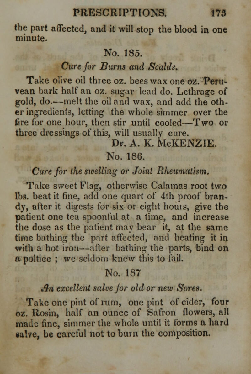the part affected, and it will stop the blood in one minute. No. 185. Cure for Barns and Scalds. Take olive oil three oz. bees wax one oz. Pef u- vean bark half an oz. sugar lead do. Lethrage of gold, do.—melt the oil and wax, and add the oth- er ingredients, letting the whole simmer over the fire for one hour, then stir until cooled—Two or three dressings of this, will usually cure. Dr. A. K. McKENZIE. No. 18G. Cure for the swelling or Joint Rheumatism. Take sweet Flag, otherwise Calamas root two lbs. beat it fine, add one quart of 4th proof bran- dy, after it digests for six or eight houis, give the patient one tea spoonful at a time, and increase the dose as the patient may bear it, at the same time bathing the part affected, and heating it in with a hot iron—after bathing the parts, bind on a poltice ; we seldom knew this to fail. No. 187 Jin excellent salve for old or new Sores. Take one pint of rum, one pint of cider, four oz. Rosin, half an ounce of Safron flowers, all made fine, simmer the whole until it forms a hard salve, be careful not to burn the composition.