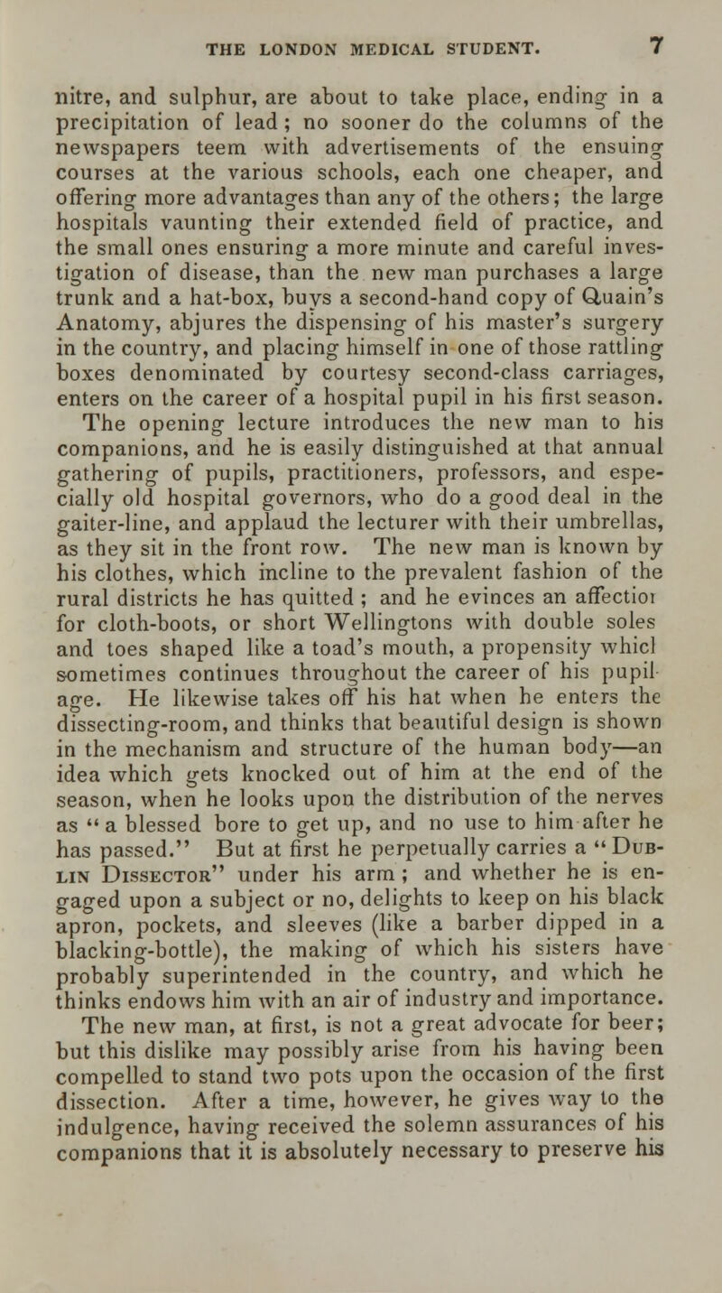 nitre, and sulphur, are about to take place, ending- in a precipitation of lead; no sooner do the columns of the newspapers teem with advertisements of the ensuing courses at the various schools, each one cheaper, and offering more advantages than any of the others; the large hospitals vaunting their extended field of practice, and the small ones ensuring a more minute and careful inves- tigation of disease, than the new man purchases a large trunk and a hat-box, buys a second-hand copy of Quain's Anatomy, abjures the dispensing of his master's surgery in the country, and placing himself in one of those rattling boxes denominated by courtesy second-class carriages, enters on the career of a hospital pupil in his first season. The opening lecture introduces the new man to his companions, and he is easily distinguished at that annual gathering of pupils, practitioners, professors, and espe- cially old hospital governors, who do a good deal in the gaiter-line, and applaud the lecturer with their umbrellas, as they sit in the front row. The new man is known by his clothes, which incline to the prevalent fashion of the rural districts he has quitted ; and he evinces an affectioi for cloth-boots, or short Wellingtons with double soles and toes shaped like a toad's mouth, a propensity whicl sometimes continues throughout the career of his pupil age. He likewise takes off his hat when he enters the dissecting-room, and thinks that beautiful design is shown in the mechanism and structure of the human body—an idea which gets knocked out of him at the end of the season, when he looks upon the distribution of the nerves as  a blessed bore to get up, and no use to him after he has passed. But at first he perpetually carries a Dub- lin Dissector under his arm; and whether he is en- gaged upon a subject or no, delights to keep on his black apron, pockets, and sleeves (like a barber dipped in a blacking-bottle), the making of which his sisters have probably superintended in the country, and which he thinks endows him with an air of industry and importance. The new man, at first, is not a great advocate for beer; but this dislike may possibly arise from his having been compelled to stand two pots upon the occasion of the first dissection. After a time, however, he gives way to the indulgence, having received the solemn assurances of his companions that it is absolutely necessary to preserve his