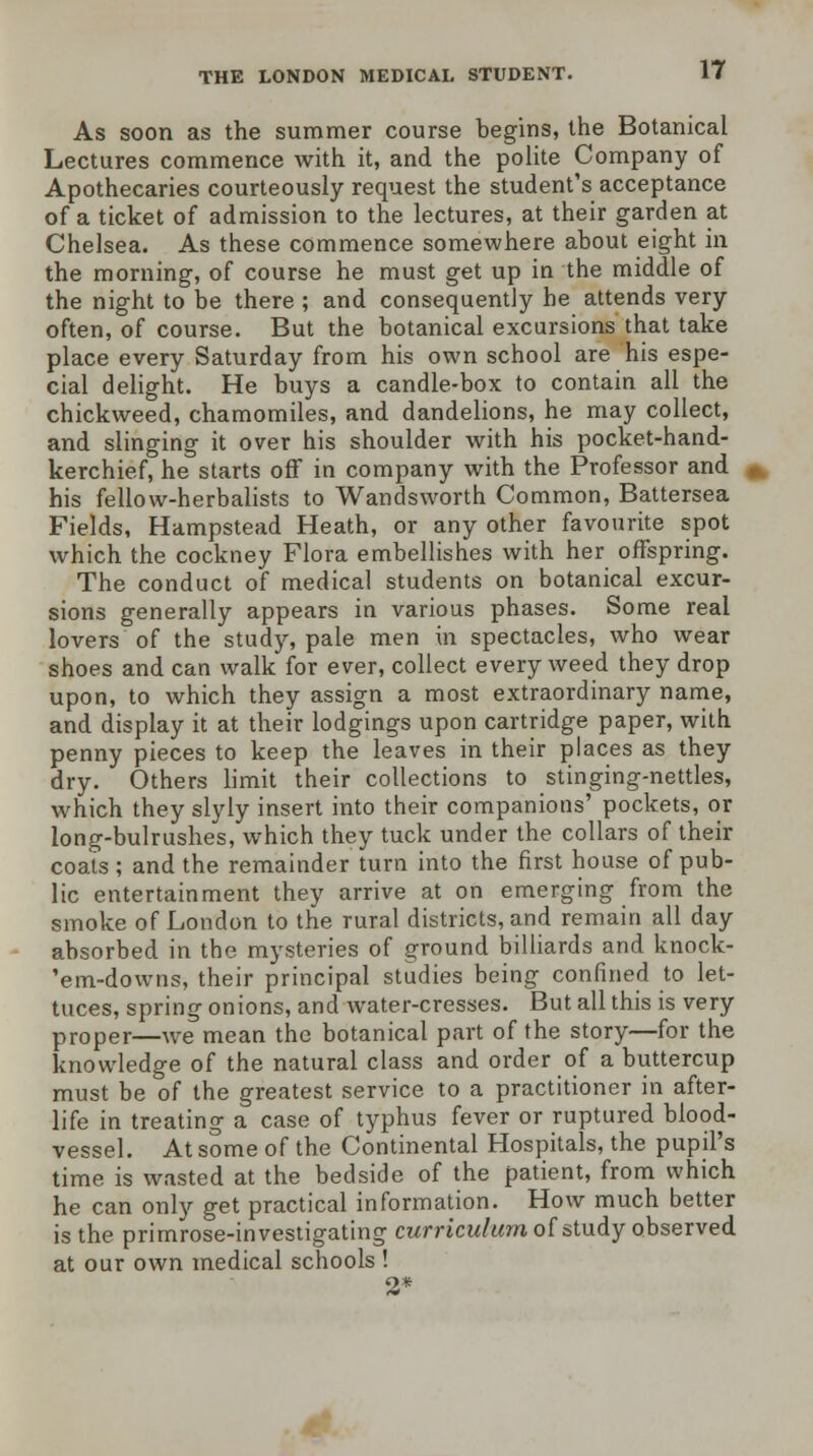 As soon as the summer course begins, the Botanical Lectures commence with it, and the polite Company of Apothecaries courteously request the student's acceptance of a ticket of admission to the lectures, at their garden at Chelsea. As these commence somewhere about eight in the morning, of course he must get up in the middle of the night to be there; and consequently he attends very often, of course. But the botanical excursions that take place every Saturday from his own school are his espe- cial delight. He buys a candle-box to contain all the chickweed, chamomiles, and dandelions, he may collect, and slinging it over his shoulder with his pocket-hand- kerchief, he starts off in company with the Professor and his fellow-herbalists to Wandsworth Common, Battersea Fields, Hampstead Heath, or any other favourite spot which the cockney Flora embellishes with her offspring. The conduct of medical students on botanical excur- sions generally appears in various phases. Some real lovers of the study, pale men in spectacles, who wear shoes and can walk for ever, collect every weed they drop upon, to which they assign a most extraordinary name, and display it at their lodgings upon cartridge paper, with penny pieces to keep the leaves in their places as they dry. Others limit their collections to stinging-nettles, which they slyly insert into their companions' pockets, or long-bulrushes, which they tuck under the collars of their coats ; and the remainder turn into the first house of pub- lic entertainment they arrive at on emerging from the smoke of London to the rural districts, and remain all day absorbed in the mysteries of ground billiards and knock- 'em-downs, their principal studies being confined to let- tuces, spring onions, and water-cresses. But all this is very proper—we mean the botanical part of the story—for the knowledge of the natural class and order of a buttercup must be of the greatest service to a practitioner in after- life in treating a case of typhus fever or ruptured blood- vessel. At some of the Continental Hospitals, the pupil's time is wasted at the bedside of the patient, from which he can only get practical information. How much better is the primrose-investigating curriculum of study observed at our own medical schools ! 2*