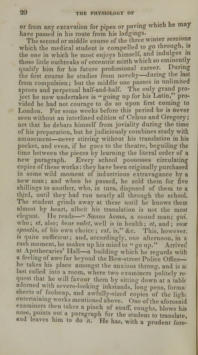 or from any excavation for pipes or paving which he may have passed in his route from his lodgings. The second or middle course of the three winter sessions which the medical student is compelled to go through, is the one in which he most enjoys himself, and indulges in those little outbreaks of eccentric mirth which so eminently qualify him for his future professional career. During the first course he studies from novelty—during the last from compulsion; but the middle one passes in unlimited sprees and perpetual half-and-half. The only grand pro- ject he now undertakes is going up for his Latin,'' pro- vided he had not courage to do so upon first coming to London. For some weeks before this period he is never seen without an interlined edition of Celsus and Gregory; not that he debars himself from joviality during the time of his preparation, but he judiciously combines study with amusement—never stirring without his translation in his pocket, and even, if he goes to the theatre, beguiling the time between the pieces by learning the literal order of a new paragraph. Every school possesses circulating copies of these works: they have been originally purchased in some wild moment of industrious extravagance by a new man; and when he passed, he sold them for five shillings to another, who, in turn, disposed of them to a third, until they had run nearly all through the school. The student grinds away at these until he knows them almost by heart, albeit his translation is not the most elegant. He reads— Sonus homo, a soundman; qui. who; et, also; bene valet, well is in health; et, and; suse sponlis, of his own choice ; est, is, &c. This, however, is quite sufficient; and, accordingly, one afternoon, in a rash moment, he makes up his mind to go up. Arrived at Apothecaries' Hall—a building which he regards with a feeling of awe far beyond the Bow-street Police Office- he takes his place amongst the anxious throng, and is ai last called into a room, where two examiners politely re- quest that he will favour them by sitting down at a tabk adorned with severe-looking inkstands, long pens, forma sheets of foolscap, and awfullv-sized copies of the lio-h; entertaining works mentioned above. One of the aforesaid examiners then takes a pinch of snuff, coughs, blows his nose points out a paragraph for the student to translate, and leaves him to do it. He has, with a prudent fore-