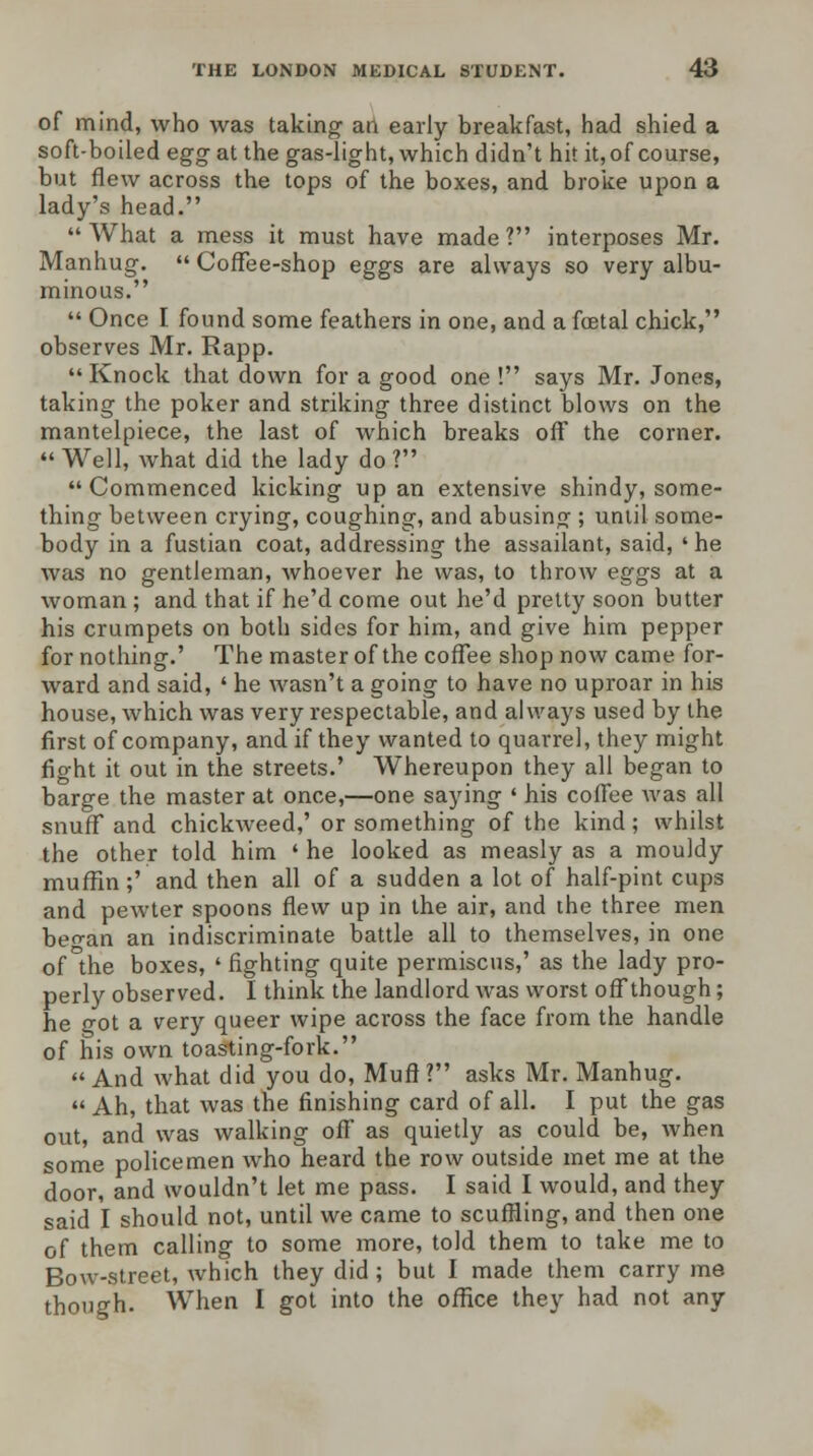 of mind, who was taking an early breakfast, had shied a soft-boiled egg at the gas-light, which didn't hit it, of course, but flew across the tops of the boxes, and broke upon a lady's head. What a mess it must have made? interposes Mr. Manhug.  Coffee-shop eggs are always so very albu- minous.  Once I found some feathers in one, and a foetal chick, observes Mr. Rapp.  Knock that down for a good one ! says Mr. Jones, taking the poker and striking three distinct blows on the mantelpiece, the last of which breaks off the corner.  Well, what did the lady do ? Commenced kicking up an extensive shindy, some- thing between crying, coughing, and abusing ; until some- body in a fustian coat, addressing the assailant, said, 'he was no gentleman, whoever he was, to throw eggs at a woman ; and that if he'd come out he'd pretty soon butter his crumpets on both sides for him, and give him pepper for nothing.' The master of the coffee shop now came for- ward and said, ' he wasn't a going to have no uproar in his house, which was very respectable, and always used by the first of company, and if they wanted to quarrel, they might fight it out in the streets.' Whereupon they all began to barge the master at once,—one saying ' his coffee was all snuff and chickweed,' or something of the kind; whilst the other told him ' he looked as measly as a mouldy muffin;' and then all of a sudden a lot of half-pint cups and pewter spoons flew up in the air, and the three men beo-an an indiscriminate battle all to themselves, in one of°the boxes, 'fighting quite permiscus,' as the lady pro- perly observed. I think the landlord was worst off though; he o-ot a very queer wipe across the face from the handle of his own toasting-fork.  And what did you do, Muff ? asks Mr. Manhug.  Ah, that was the finishing card of all. I put the gas out, and was walking off as quietly as could be, when some policemen who heard the row outside met me at the door, and wouldn't let me pass. I said I would, and they said I should not, until we came to scuffling, and then one of them calling to some more, told them to take me to Bow-street, which they did; but I made them carry me though. When I got into the office they had not any
